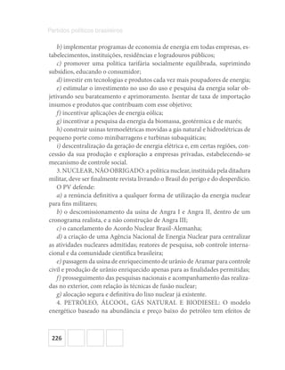 226
Partidos políticos brasileiros
b) implementar programas de economia de energia em todas empresas, es-
tabelecimentos, instituições, residências e logradouros públicos;
c) promover uma política tarifária socialmente equilibrada, suprimindo
subsídios, educando o consumidor;
d) investir em tecnologias e produtos cada vez mais poupadores de energia;
e) estimular o investimento no uso do uso e pesquisa da energia solar ob-
jetivando seu barateamento e aprimoramento. Isentar de taxa de importação
insumos e produtos que contribuam com esse objetivo;
f) incentivar aplicações de energia eólica;
g) incentivar a pesquisa da energia da biomassa, geotérmica e de marés;
h) construir usinas termoelétricas movidas a gás natural e hidroelétricas de
pequeno porte como minibarragens e turbinas subaquáticas;
i) descentralização da geração de energia elétrica e, em certas regiões, con-
cessão da sua produção e exploração a empresas privadas, estabelecendo‐se
mecanismo de controle social.
3. NUCLEAR, NÃO OBRIGADO: a política nuclear, instituída pela ditadura
militar, deve ser finalmente revista livrando o Brasil do perigo e do desperdício.
O PV defende:
a) a renúncia definitiva a qualquer forma de utilização da energia nuclear
para fins militares;
b) o descomissionamento da usina de Angra I e Angra II, dentro de um
cronograma realista, e a não construção de Angra III;
c) o cancelamento do Acordo Nuclear Brasil‐Alemanha;
d) a criação de uma Agência Nacional de Energia Nuclear para centralizar
as atividades nucleares admitidas; reatores de pesquisa, sob controle interna-
cional e da comunidade científica brasileira;
e) passagem da usina de enriquecimento de urânio de Aramar para controle
civil e produção de urânio enriquecido apenas para as finalidades permitidas;
f) prosseguimento das pesquisas nacionais e acompanhamento das realiza-
das no exterior, com relação às técnicas de fusão nuclear;
g) alocação segura e definitiva do lixo nuclear já existente.
4. PETRÓLEO, ÁLCOOL, GÁS NATURAL E BIODIESEL: O modelo
energético baseado na abundância e preço baixo do petróleo tem efeitos de
 