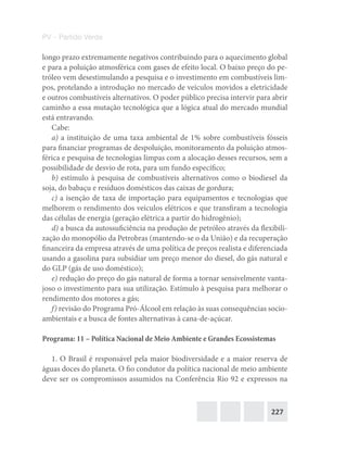 227
PV – Partido Verde
longo prazo extremamente negativos contribuindo para o aquecimento global
e para a poluição atmosférica com gases de efeito local. O baixo preço do pe-
tróleo vem desestimulando a pesquisa e o investimento em combustíveis lim-
pos, protelando a introdução no mercado de veículos movidos a eletricidade
e outros combustíveis alternativos. O poder público precisa intervir para abrir
caminho a essa mutação tecnológica que a lógica atual do mercado mundial
está entravando.
Cabe:
a) a instituição de uma taxa ambiental de 1% sobre combustíveis fósseis
para financiar programas de despoluição, monitoramento da poluição atmos-
férica e pesquisa de tecnologias limpas com a alocação desses recursos, sem a
possibilidade de desvio de rota, para um fundo específico;
b) estímulo à pesquisa de combustíveis alternativos como o biodiesel da
soja, do babaçu e resíduos domésticos das caixas de gordura;
c) a isenção de taxa de importação para equipamentos e tecnologias que
melhorem o rendimento dos veículos elétricos e que transfiram a tecnologia
das células de energia (geração elétrica a partir do hidrogênio);
d) a busca da autossuficiência na produção de petróleo através da flexibili-
zação do monopólio da Petrobras (mantendo‐se o da União) e da recuperação
financeira da empresa através de uma política de preços realista e diferenciada
usando a gasolina para subsidiar um preço menor do diesel, do gás natural e
do GLP (gás de uso doméstico);
e) redução do preço do gás natural de forma a tornar sensivelmente vanta-
joso o investimento para sua utilização. Estímulo à pesquisa para melhorar o
rendimento dos motores a gás;
f) revisão do Programa Pró‐Álcool em relação às suas consequências socio-
ambientais e a busca de fontes alternativas à cana-de-açúcar.
Programa: 11 – Política Nacional de Meio Ambiente e Grandes Ecossistemas
1. O Brasil é responsável pela maior biodiversidade e a maior reserva de
águas doces do planeta. O fio condutor da política nacional de meio ambiente
deve ser os compromissos assumidos na Conferência Rio 92 e expressos na
 