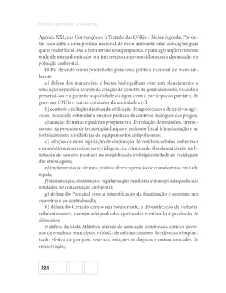 228
Partidos políticos brasileiros
Agenda XXI, nas Convenções e o Tratado das ONGs – Nossa Agenda. Por ou-
tro lado cabe a uma política nacional de meio ambiente criar condições para
que o poder local leve a bom termo seus programas e para agir supletivamente
onde ele esteja dominado por interesses comprometidos com a devastação e a
poluição ambiental.
O PV defende como prioridades para uma política nacional de meio am-
biente:
a) defesa dos mananciais e bacias hidrográficas com um planejamento e
uma ação específica através da criação de comitês de gerenciamento, visando a
preservá‐los e a garantir a qualidade da água, com a participação paritária do
governo, ONGs e outras entidades da sociedade civil;
b) controle e redução drástica da utilização de agrotóxicos e defensivos agrí-
colas, buscando estimular e ensinar práticas de controle biológico das pragas;
c) adoção de metas e padrões progressivos de redução de emissões, investi-
mento na pesquisa de tecnologias limpas e estímulo fiscal à implantação e ao
fortalecimento a indústrias de equipamentos antipoluentes;
d) adoção de nova legislação de disposição de resíduos sólidos industriais
e domésticos com ênfase na reciclagem, na eliminação dos descartáveis, na li-
mitação do uso dos plásticos na simplificação e obrigatoriedade de reciclagem
das embalagens;
e) implementação de uma política de recuperação de ecossistemas em todo
o país;
f) demarcação, sinalização, regularização fundiária e manejo adequado das
unidades de conservação ambiental;
g) defesa do Pantanal com a intensificação da fiscalização e combate aos
coureiros e ao contrabando;
h) defesa do Cerrado com o seu zoneamento, a diversificação de culturas,
reflorestamento, manejo adequado das queimadas e estímulo à produção de
alimentos;
i) defesa da Mata Atlântica através de uma ação combinada com os gover-
nos de estados e municípios e ONGs de reflorestamento, fiscalização e implan-
tação efetiva de parques, reservas, estações ecológicas e outras unidades de
conservação;
 