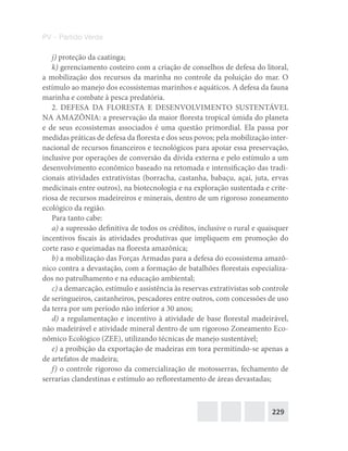229
PV – Partido Verde
j) proteção da caatinga;
k) gerenciamento costeiro com a criação de conselhos de defesa do litoral,
a mobilização dos recursos da marinha no controle da poluição do mar. O
estímulo ao manejo dos ecossistemas marinhos e aquáticos. A defesa da fauna
marinha e combate à pesca predatória.
2. DEFESA DA FLORESTA E DESENVOLVIMENTO SUSTENTÁVEL
NA AMAZÔNIA: a preservação da maior floresta tropical úmida do planeta
e de seus ecossistemas associados é uma questão primordial. Ela passa por
medidas práticas de defesa da floresta e dos seus povos; pela mobilização inter-
nacional de recursos financeiros e tecnológicos para apoiar essa preservação,
inclusive por operações de conversão da dívida externa e pelo estímulo a um
desenvolvimento econômico baseado na retomada e intensificação das tradi-
cionais atividades extrativistas (borracha, castanha, babaçu, açaí, juta, ervas
medicinais entre outros), na biotecnologia e na exploração sustentada e crite-
riosa de recursos madeireiros e minerais, dentro de um rigoroso zoneamento
ecológico da região.
Para tanto cabe:
a) a supressão definitiva de todos os créditos, inclusive o rural e quaisquer
incentivos fiscais às atividades produtivas que impliquem em promoção do
corte raso e queimadas na floresta amazônica;
b) a mobilização das Forças Armadas para a defesa do ecossistema amazô-
nico contra a devastação, com a formação de batalhões florestais especializa-
dos no patrulhamento e na educação ambiental;
c) a demarcação, estímulo e assistência às reservas extrativistas sob controle
de seringueiros, castanheiros, pescadores entre outros, com concessões de uso
da terra por um período não inferior a 30 anos;
d) a regulamentação e incentivo à atividade de base florestal madeirável,
não madeirável e atividade mineral dentro de um rigoroso Zoneamento Eco-
nômico Ecológico (ZEE), utilizando técnicas de manejo sustentável;
e) a proibição da exportação de madeiras em tora permitindo‐se apenas a
de artefatos de madeira;
f) o controle rigoroso da comercialização de motosserras, fechamento de
serrarias clandestinas e estímulo ao reflorestamento de áreas devastadas;
 