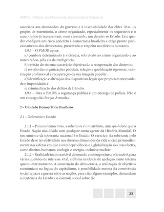 23
PMDB – Partido do Movimento Democrático Brasileiro
associada aos desmandos do governo e à insensibilidade das elites. Mas, os
grupos de extermínio, o crime organizado, especialmente os sequestros e o
narcotráfico já representam, num crescendo, um desafio ao Estado. Este qua-
dro configura um risco concreto à democracia brasileira e exige pronto posi-
cionamento dos democratas, preservado o respeito aos direitos humanos.
1.9.3 – O PMDB apoia:
a) combate determinado à violência, sobretudo ao crime organizado e ao
narcotráfico, pela via da inteligência;
b) revisão do sistema carcerário objetivando a recuperação dos detentos;
c) revisão das organizações policiais, seleção e qualificação rigorosas, valo-
rização profissional e recuperação da sua imagem popular;
d) identificação e alteração dos dispositivos legais que propiciam morosida-
de e impunidade; e
e) criminalização dos delitos de trânsito.
1.9.4 – Para o PMDB, a segurança pública é um encargo de polícia. Não é
um encargo das Forças Armadas.
2 – O Estado Democrático Brasileiro
2.1 – Soberania e Estado
2.1.1 – Para os democratas, a soberania é um atributo, uma qualidade que o
Estado-Nação não divide com qualquer outro agente da História Mundial. O
instrumento da soberania nacional é o Estado. O exercício da soberania pelo
Estado deve ter efetividade nas diversas dimensões da vida social, primordial-
mente nas esferas em que a interdependência e a globalização são mais fortes,
como direitos humanos, ecologia e energia, inclusive nuclear.
2.1.2 – Realidade incontrastável do mundo contemporâneo, o Estado é, para
várias questões de interesse vital, a última instância de apelação, tanto interna
quanto externamente. A construção da democracia, a realização de objetivos
econômicos na lógica do capitalismo, a possibilidade mesma da convivência
social, a paz e a guerra entre as nações, para citar alguns exemplos, demandam
a existência do Estado e o controle social sobre ele.
 
