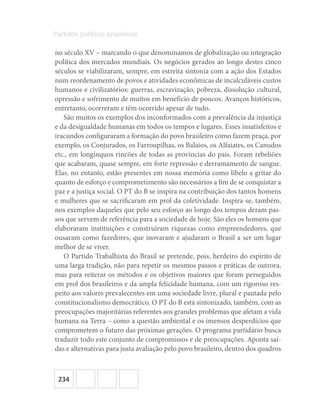 234
Partidos políticos brasileiros
no século XV – marcando o que denominamos de globalização ou integração
política dos mercados mundiais. Os negócios gerados ao longo destes cinco
séculos se viabilizaram, sempre, em estreita sintonia com a ação dos Estados
num reordenamento de povos e atividades econômicas de incalculáveis custos
humanos e civilizatórios: guerras, escravização, pobreza, dissolução cultural,
opressão e sofrimento de muitos em benefício de poucos. Avanços históricos,
entretanto, ocorreram e têm ocorrido apesar de tudo.
São muitos os exemplos dos inconformados com a prevalência da injustiça
e da desigualdade humanas em todos os tempos e lugares. Esses insatisfeitos e
iracundos configuraram a formação do povo brasileiro como fazem praça, por
exemplo, os Conjurados, os Farroupilhas, os Balaios, os Alfaiates, os Canudos
etc., em longínquos rincões de todas as províncias do país. Foram rebeliões
que acabaram, quase sempre, em forte repressão e derramamento de sangue.
Elas, no entanto, estão presentes em nossa memória como libelo a gritar do
quanto de esforço e comprometimento são necessários a fim de se conquistar a
paz e a justiça social. O PT do B se inspira na contribuição dos tantos homens
e mulheres que se sacrificaram em prol da coletividade. Inspira-se, também,
nos exemplos daqueles que pelo seu esforço ao longo dos tempos deram pas-
sos que servem de referência para a sociedade de hoje. São eles os homens que
elaboraram instituições e construíram riquezas como empreendedores, que
ousaram como fazedores, que inovaram e ajudaram o Brasil a ser um lugar
melhor de se viver.
O Partido Trabalhista do Brasil se pretende, pois, herdeiro do espírito de
uma larga tradição, não para repetir os mesmos passos e práticas de outrora,
mas para reiterar os métodos e os objetivos maiores que foram perseguidos
em prol dos brasileiros e da ampla felicidade humana, com um rigoroso res-
peito aos valores prevalecentes em uma sociedade livre, plural e pautada pelo
constitucionalismo democrático. O PT do B está sintonizado, também, com as
preocupações majoritárias referentes aos grandes problemas que afetam a vida
humana na Terra – como a questão ambiental e os imensos desperdícios que
comprometem o futuro das próximas gerações. O programa partidário busca
traduzir todo este conjunto de compromissos e de preocupações. Aponta saí-
das e alternativas para justa avaliação pelo povo brasileiro, dentro dos quadros
 