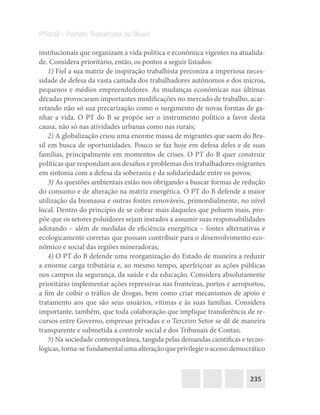 235
PTdoB – Partido Trabalhista do Brasil
institucionais que organizam a vida política e econômica vigentes na atualida-
de. Considera prioritário, então, os pontos a seguir listados:
1) Fiel a sua matriz de inspiração trabalhista preconiza a imperiosa neces-
sidade de defesa da vasta camada dos trabalhadores autônomos e dos micros,
pequenos e médios empreendedores. As mudanças econômicas nas últimas
décadas provocaram importantes modificações no mercado de trabalho, acar-
retando não só sua precarização como o surgimento de novas formas de ga-
nhar a vida. O PT do B se propõe ser o instrumento político a favor desta
causa, não só nas atividades urbanas como nas rurais;
2) A globalização criou uma enorme massa de migrantes que saem do Bra-
sil em busca de oportunidades. Pouco se faz hoje em defesa deles e de suas
famílias, principalmente em momentos de crises. O PT do B quer construir
políticas que respondam aos desafios e problemas dos trabalhadores migrantes
em sintonia com a defesa da soberania e da solidariedade entre os povos;
3) As questões ambientais estão nos obrigando a buscar formas de redução
do consumo e de alteração na matriz energética. O PT do B defende a maior
utilização da biomassa e outras fontes renováveis, primordialmente, no nível
local. Dentro do princípio de se cobrar mais daqueles que poluem mais, pro-
põe que os setores poluidores sejam instados a assumir suas responsabilidades
adotando – além de medidas de eficiência energética – fontes alternativas e
ecologicamente corretas que possam contribuir para o desenvolvimento eco-
nômico e social das regiões mineradoras;
4) O PT do B defende uma reorganização do Estado de maneira a reduzir
a enorme carga tributária e, ao mesmo tempo, aperfeiçoar as ações públicas
nos campos da segurança, da saúde e da educação. Considera absolutamente
prioritário implementar ações repressivas nas fronteiras, portos e aeroportos,
a fim de coibir o tráfico de drogas, bem como criar mecanismos de apoio e
tratamento aos que são seus usuários, vítimas e às suas famílias. Considera
importante, também, que toda colaboração que implique transferência de re-
cursos entre Governo, empresas privadas e o Terceiro Setor se dê de maneira
transparente e submetida a controle social e dos Tribunais de Contas;
5) Na sociedade contemporânea, tangida pelas demandas científicas e tecno-
lógicas, torna-se fundamental uma alteração que privilegie o acesso democrático
 