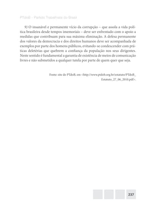 237
PTdoB – Partido Trabalhista do Brasil
9) O insanável e permanente vício da corrupção – que assola a vida polí-
tica brasileira desde tempos imemoriais – deve ser enfrentado com o apoio a
medidas que contribuam para sua máxima eliminação. A defesa permanente
dos valores da democracia e dos direitos humanos deve ser acompanhada de
exemplos por parte dos homens públicos, evitando-se condescender com prá-
ticas deletérias que quebrem a confiança da população nos seus dirigentes.
Neste sentido é fundamental a garantia de existência de meios de comunicação
livres e não submetidos a qualquer tutela por parte de quem quer que seja.
Fonte: site do PTdoB, em <http://www.ptdob.org.br/estatuto/PTdoB_
Estatuto_27_06_2010.pdf>.
 