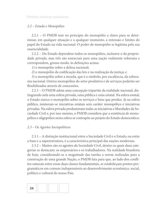 24
Partidos políticos brasileiros
2.2 – Estado e Monopólios
2.2.1 – O PMDB tem no princípio do monopólio a chave para se deter-
minar, em qualquer situação e a qualquer momento, a extensão e limites do
papel do Estado na vida nacional. O poder de monopólio se legitima pela sua
essencialidade.
2.2.2 – Do Estado dependem todos os monopólios, inclusive o da proprie-
dade privada, mas três são essenciais para uma nação realmente soberana e
correspondem, grosso modo, às definições acima:
1) o monopólio sobre a defesa nacional;
2) o monopólio da codificação das leis e na realização da justiça; e
3) o monopólio sobre a moeda, que é o símbolo, por excelência, da sobera-
nia nacional. Outros monopólios do setor produtivo e de serviços poderão ser
flexibilizados através de concessões.
2.2.3 – O PMDB adota uma concepção tripartite da realidade nacional, dis-
tinguindo nela uma esfera privada, uma pública e uma estatal. Na esfera estatal,
o Estado exerce o monopólio sobre os serviços e bens que produz. Já na esfera
pública, misturam-se iniciativas estatais sem caráter monopólico e iniciativas
privadas. Na esfera privada predominam todas as iniciativas e liberdades da So-
ciedade Civil e, por isso mesmo, o PMDB considera que a existência de mono-
pólios e oligopólios nesta esfera se contrapõe ao projeto do Estado democrático.
2.3 – Os Agentes Sociopolíticos
2.3.1 – A distinção institucional entre a Sociedade Civil e o Estado, ou entre
a base e a superestrutura, é a característica principal das nações modernas.
2.3.2 – Muitos são os agentes da Sociedade Civil, dentre os quais duas cate-
gorias se destacam: os empresários e os trabalhadores. Na realidade brasileira
de hoje, considerando-se a magnitude das tarefas a serem realizadas para a
construção de uma grande Nação, o PMDB luta para que, ao lado dos confli-
tos naturais entre essas duas classes fundamentais, se estabeleçam pontos pro-
gramáticos em comum indispensáveis ao desenvolvimento econômico, social,
político e cultural do nosso País.
 