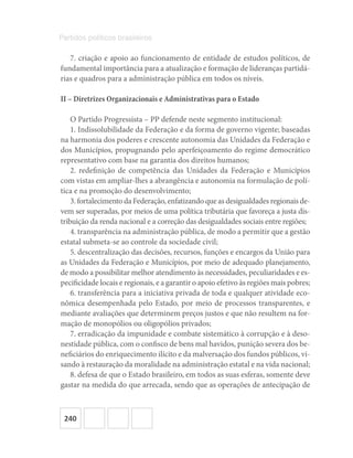 240
Partidos políticos brasileiros
7. criação e apoio ao funcionamento de entidade de estudos políticos, de
fundamental importância para a atualização e formação de lideranças partidá-
rias e quadros para a administração pública em todos os níveis.
II – Diretrizes Organizacionais e Administrativas para o Estado
O Partido Progressista – PP defende neste segmento institucional:
1. Indissolubilidade da Federação e da forma de governo vigente; baseadas
na harmonia dos poderes e crescente autonomia das Unidades da Federação e
dos Municípios, propugnando pelo aperfeiçoamento do regime democrático
representativo com base na garantia dos direitos humanos;
2. redefinição de competência das Unidades da Federação e Municípios
com vistas em ampliar-lhes a abrangência e autonomia na formulação de polí-
tica e na promoção do desenvolvimento;
3. fortalecimento da Federação, enfatizando que as desigualdades regionais de-
vem ser superadas, por meios de uma política tributária que favoreça a justa dis-
tribuição da renda nacional e a correção das desigualdades sociais entre regiões;
4. transparência na administração pública, de modo a permitir que a gestão
estatal submeta-se ao controle da sociedade civil;
5. descentralização das decisões, recursos, funções e encargos da União para
as Unidades da Federação e Municípios, por meio de adequado planejamento,
de modo a possibilitar melhor atendimento às necessidades, peculiaridades e es-
pecificidade locais e regionais, e a garantir o apoio efetivo às regiões mais pobres;
6. transferência para a iniciativa privada de toda e qualquer atividade eco-
nômica desempenhada pelo Estado, por meio de processos transparentes, e
mediante avaliações que determinem preços justos e que não resultem na for-
mação de monopólios ou oligopólios privados;
7. erradicação da impunidade e combate sistemático à corrupção e à deso-
nestidade pública, com o confisco de bens mal havidos, punição severa dos be-
neficiários do enriquecimento ilícito e da malversação dos fundos públicos, vi-
sando à restauração da moralidade na administração estatal e na vida nacional;
8. defesa de que o Estado brasileiro, em todos as suas esferas, somente deve
gastar na medida do que arrecada, sendo que as operações de antecipação de
 