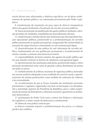 241
PP – Partido Progressista
receita devem estar relacionadas a objetivos específicos, ser de pleno conhe-
cimento da opinião pública e ser autorizadas previamente pelo Poder Legis-
lativo;
9. transformação do orçamento em peça capaz de oferecer transparência
efetiva dos gastos facilitando a fiscalização do uso dos recursos públicos;
10. busca permanente da qualificação dos gastos públicos mediante a aferi-
ção periódica de resultados, respaldados por procedimentos eficazes;
11. modernização e fortalecimento das instituições que desempenham fun-
ções tipicamente públicas, promovendo-se a profissionalização do servidor
público pertencente ao quadro permanente, assegurando-lhe exclusividade na
assunção de cargos técnicos e estimulando-os com remuneração digna;
12. desenvolvimento de uma política de real valorização do servidor pú-
blico, fundamentada em sua qualificação permanente e reconhecimento de
mérito, visando a construir uma burocracia estável;
13. responsabilidade, de forma sumária, dos agentes do poder público que
em suas atitudes violarem os direitos da cidadania e suas garantias legais;
14. aprimoramento das instituições judiciárias, promovendo ampla e célere
prestação jurisdicional como meio de garantir a plena distribuição da justiça
em todos os níveis;
15. estabelecimento de políticas nacionais de segurança pública, lastreadas
em normas jurídicas adequadas à nova realidade do convívio social, e aperfei-
çoamento do sistema penitenciário como medidas de contenção da violência
e da criminalidade;
16. reconhecimento de que as Forças Armadas são instituições nacionais,
permanentes e regulares, organizadas com base na hierarquia e na disciplina,
sob a autoridade suprema do Presidente da República, para o cabal cumpri-
mento da missão de defenderem a soberania nacional e garantirem as institui-
ções democráticas;
17. proclamação do Poder Civil como a síntese dos Poderes e valorização
do Legislativo, a maior criação da democracia constitucional;
18. defesa de uma política externa que:
a) observe constante respeito à autodeterminação dos povos, e à solução
pacífica dos conflitos;
 