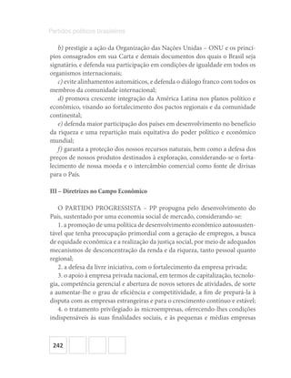 242
Partidos políticos brasileiros
b) prestigie a ação da Organização das Nações Unidas – ONU e os princí-
pios consagrados em sua Carta e demais documentos dos quais o Brasil seja
signatário, e defenda sua participação em condições de igualdade em todos os
organismos internacionais;
c) evite alinhamentos automáticos, e defenda o diálogo franco com todos os
membros da comunidade internacional;
d) promova crescente integração da América Latina nos planos político e
econômico, visando ao fortalecimento dos pactos regionais e da comunidade
continental;
e) defenda maior participação dos países em desenvolvimento no benefício
da riqueza e uma repartição mais equitativa do poder político e econômico
mundial;
f) garanta a proteção dos nossos recursos naturais, bem como a defesa dos
preços de nossos produtos destinados à exploração, considerando-se o forta-
lecimento de nossa moeda e o intercâmbio comercial como fonte de divisas
para o País.
III – Diretrizes no Campo Econômico
O PARTIDO PROGRESSISTA – PP propugna pelo desenvolvimento do
País, sustentado por uma economia social de mercado, considerando-se:
1. a promoção de uma política de desenvolvimento econômico autossusten-
tável que tenha preocupação primordial com a geração de empregos, a busca
de equidade econômica e a realização da justiça social, por meio de adequados
mecanismos de desconcentração da renda e da riqueza, tanto pessoal quanto
regional;
2. a defesa da livre iniciativa, com o fortalecimento da empresa privada;
3. o apoio à empresa privada nacional, em termos de capitalização, tecnolo-
gia, competência gerencial e abertura de novos setores de atividades, de sorte
a aumentar-lhe o grau de eficiência e competitividade, a fim de prepará-la à
disputa com as empresas estrangeiras e para o crescimento contínuo e estável;
4. o tratamento privilegiado às microempresas, oferecendo-lhes condições
indispensáveis às suas finalidades sociais, e às pequenas e médias empresas
 