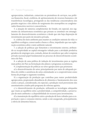 243
PP – Partido Progressista
agropecuárias, industriais, comerciais ou prestadoras de serviços, nas políti-
cas financeira, fiscal, creditícia, de aprimoramento de recursos humanos e de
transferência tecnológica, protegendo-as das tendências concentradoras dos
grandes negócios e dos efeitos do surgimento dos monopólios ou conglome-
rados financeiros nocivos à concorrência;
5. a atuação de natureza complementar do Estado, em especial, nos seg-
mentos da infraestrutura econômica que possam se constituir em estrangu-
lamento do desenvolvimento econômico e desde que não haja disposição de
investimento por parte da iniciativa privada;
6. a defesa do meio ambiente para manter as condições naturais da vida e o
equilíbrio ecológico, conservando a fauna e a flora, impedindo que sua explo-
ração econômica afete o meio ambiente natural;
7. a adoção de políticas que fomentem o investimento externo, atribuin-
do-se receptividade ao capital estrangeiro voltado para a atividade produtiva
geradora de empregos sem, contudo, deixar de considerar que cabe à empresa
privada nacional papel fundamental no processo de desenvolvimento econô-
mico do País;
8. a adoção de uma política de indução de investimentos para as regiões
mais pobres do País na formulação dos planos e programas econômicos;
9. a implementação de políticas no setor agropecuário que priorizem:
a) o desenvolvimento do setor, principalmente por meio de adequada po-
lítica de crédito e assistência do setor, estimulando-se o cooperativismo como
forma de proteger o segmento ruralista;
b) a organização da produção que contribua para maior produtividade
agropecuária, propiciando abundância de alimentos e barateamento dos seus
custos e preços, considerando, em especial, a produção rural proveniente dos
assentamentos criados pelo programa de reforma agrária;
c) o desenvolvimento da produção, utilizando-se tecnologias adequadas
que visem ao equilíbrio entre a produtividade, a competitividade, a preserva-
ção do meio ambiente e a disponibilidade de recursos para investimento;
d) a manutenção do equilíbrio entre a produção de bens voltados para a ex-
portação e para o consumo interno, sendo a este assegurada, principalmente,
a oferta de alimentos básicos;
 