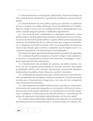244
Partidos políticos brasileiros
e) o desenvolvimento rural integrado, objetivando a fixação do homem no
meio rural de forma confortável, e a garantia de assistência e serviços de bom
padrão;
f) o desenvolvimento de uma política agrária que solucione os problemas
de terra e propicie sua melhor destinação social, possibilitando aos trabalha-
dores do campo o acesso a ela em condições favoráveis e adequadas para o seu
cultivo, taxando progressivamente os latifúndios improdutivos;
g) o uso social da terra, condenando-se o latifúndio improdutivo, assim
preconizando a reforma agrária feita mediante a distribuição de terras devolu-
tas, terras do domínio do poder público e aquelas obtidas pela desapropriação,
sendo que esta distribuição deve ser feita em áreas que assegurem a subsistên-
cia e o progresso da família assentada e deve ser acompanhada de assistência
técnica especializada, apoio creditício compatível, suporte logístico para o es-
coamento da produção e de infraestrutura social adequada; e
h) a criação do seguro agrícola privado que proteja a produção do agricultor;
10. a condução da política energética, de modo a atingir o mais rapidamen-
te possível a autossuficiência nacional com autonomia tecnológica e com a
plena exploração de fontes alternativas;
11. o fortalecimento das atividades de comércio, em âmbito interno e ex-
terno, em face da grande potencialidade do mercado nacional e das amplas
possibilidades abertas pelo mercado internacional, promovendo alterações
fundamentais das políticas fiscal, financeira, cambial e monetária;
12. a mobilização permanente para que o sistema financeiro nacional prio-
rize o atendimento das atividades econômicas produtivas, inclusive provendo
recursos para o financiamento a longo prazo, com taxas de juros compatíveis
com retorno dos investimentos;
13. o direcionamento da política industrial para, apoiada em instituições e
instrumentos de cooperação adequados ao crescimento e eficiência do setor, a
desconcentração do parque industrial e seu ajustamento às restrições energé-
ticas e ecológicas, o fortalecimento do mercado interno e a intensificação do
esforço de exportação de produtos industrializados e de bens de capital;
14. a melhoria da produtividade industrial como imperativo da sustentação
do próprio processo de industrialização e, ao mesmo tempo, de redução a de-
 