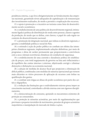 245
PP – Partido Progressista
pendência externa, o que leva obrigatoriamente ao fortalecimento das empre-
sas nacionais, garantindo níveis adequados de capitalização e de remuneração
dos investimentos realizados, de modo a permitir a reaplicação dos recursos;
15. o apoio à promoção e o incentivo ao turismo como fator de desenvolvi-
mento social e econômico;
16. o estabelecimento de uma política de desenvolvimento regional, intima-
mente ligada à política de distribuição de renda entre pessoas, classes e agentes
da produção, de modo que se defina, com clareza, o papel de cada região no
contexto do desenvolvimento nacional;
17. a promoção da integração nacional, que reduza os desníveis regionais, e
garanta a estabilidade política e social do País;
18. o estímulo à ação do poder público no combate aos efeitos das intem-
péries climáticas regionais, implementando soluções definitivas, por meio de
programas e obras de caráter permanente que proporcionem a convivência
com a seca e demais ocorrências climáticas em condições de segurança;
19. o estabelecimento de uma coerente e duradoura política de estabiliza-
ção de preços, com total engajamento de governo na luta anti-inflacionária e
de equilíbrio das contas internas e externas, objetivando corrigir e eliminar
distorções e disfunções na economia nacional;
20. a adoção de medidas de alcance fiscal que propiciem a eliminação do
déficit público, combinadas com medidas de natureza operacional que tornem
mais eficientes os vários processos de aplicação de recursos com ênfase na
qualificação dos gastos;
21. o combate sem trégua ao abuso do poder econômico por parte dos car-
téis e oligopólios;
22. a redução das limitações que o endividamento externo possa impor ao
crescimento nacional, controlando a dívida externa com um rigoroso discipli-
namento;
23. a democratização do consumo, apoiando os mecanismos existentes de
proteção ao consumidor;
24. a proteção às minorias acionárias, por meio de regulamentações que
previnam o pequeno investidor de movimentos, pressões de grupos acionários
majoritários e manipulação do mercado de títulos e ações;
 