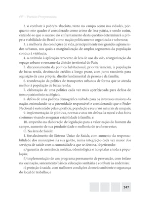247
PP – Partido Progressista
2. o combate à pobreza absoluta, tanto no campo como nas cidades, por-
quanto este quadro é considerado como crime de lesa-pátria, e sendo assim,
entende-se que o sucesso no enfrentamento desta questão determinará a pró-
pria viabilidade do Brasil como nação politicamente organizada e soberana;
3. a melhoria das condições de vida, principalmente nos grandes aglomera-
dos urbanos, nos quais a marginalização de amplos segmentos da população
conduz à violência;
4. o estímulo à aplicação crescente de leis de uso do solo, reorganização do
espaço urbano e reexame da divisão territorial do País;
5. direcionamento da política habitacional, prioritariamente, à população
de baixa renda, destinando crédito a longo prazo, com juros razoáveis para
aquisição da casa própria, direito fundamental da pessoa e da família;
6. reordenação da política de transportes urbanos de forma que se atenda
melhor à população de baixa renda;
7. elaboração de uma política cada vez mais aperfeiçoada para defesa de
nosso patrimônio ecológico;
8. defesa de uma política demográfica voltada para os interesses maiores da
nação, estimulando-se a paternidade responsável e considerando que o Poder
Nacional é sustentado pela superfície, população e recursos naturais de um país;
9. implementação de políticas, normas e atos em defesa da moral e dos bons
costumes visando assegurar estabilidade à família; e
10. empenho na elaboração de legislação para a valorização do homem do
campo, aumento de sua produtividade e melhoria de seu bem-estar;
C. Na área de Saúde:
1. fortalecimento do Sistema Único de Saúde, com aumento da responsa-
bilidade dos municípios na sua gestão, numa integração cada vez maior dos
serviços de saúde com a comunidade a que se destina, objetivando:
a) garantia de assistência médica, odontológica e hospitalar a toda a popu-
lação;
b) implementação de um programa permanente de prevenção, com ênfase
na vacinação, saneamento básico, educação sanitária e combate às endemias;
c) proteção à saúde, com melhores condições do meio ambiente e segurança
do local de trabalho; e
 