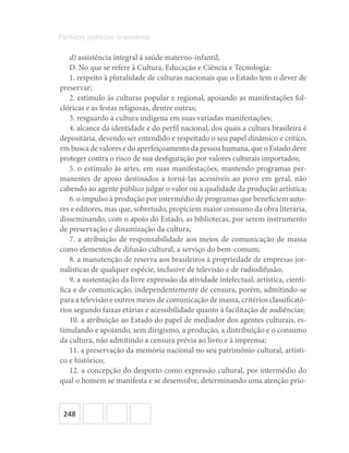 248
Partidos políticos brasileiros
d) assistência integral à saúde materno-infantil;
D. No que se refere à Cultura, Educação e Ciência e Tecnologia:
1. respeito à pluralidade de culturas nacionais que o Estado tem o dever de
preservar;
2. estímulo às culturas popular e regional, apoiando as manifestações fol-
clóricas e as festas religiosas, dentre outras;
3. resguardo à cultura indígena em suas variadas manifestações;
4. alcance da identidade e do perfil nacional, dos quais a cultura brasileira é
depositária, devendo ser entendido e respeitado o seu papel dinâmico e crítico,
em busca de valores e do aperfeiçoamento da pessoa humana, que o Estado deve
proteger contra o risco de sua desfiguração por valores culturais importados;
5. o estímulo às artes, em suas manifestações, mantendo programas per-
manentes de apoio destinados a torná-las acessíveis ao povo em geral, não
cabendo ao agente público julgar o valor ou a qualidade da produção artística;
6. o impulso à produção por intermédio de programas que beneficiem auto-
res e editores, mas que, sobretudo, propiciem maior consumo da obra literária,
disseminando, com o apoio do Estado, as bibliotecas, por serem instrumento
de preservação e dinamização da cultura;
7. a atribuição de responsabilidade aos meios de comunicação de massa
como elementos de difusão cultural, a serviço do bem-comum;
8. a manutenção de reserva aos brasileiros à propriedade de empresas jor-
nalísticas de qualquer espécie, inclusive de televisão e de radiodifusão;
9. a sustentação da livre expressão da atividade intelectual, artística, cientí-
fica e de comunicação, independentemente de censura, porém, admitindo-se
para a televisão e outros meios de comunicação de massa, critérios classificató-
rios segundo faixas etárias e acessibilidade quanto à facilitação de audiências;
10. a atribuição ao Estado do papel de mediador dos agentes culturais, es-
timulando e apoiando, sem dirigismo, a produção, a distribuição e o consumo
da cultura, não admitindo a censura prévia ao livro e à imprensa;
11. a preservação da memória nacional no seu patrimônio cultural, artísti-
co e histórico;
12. a concepção do desporto como expressão cultural, por intermédio do
qual o homem se manifesta e se desenvolve, determinando uma atenção prio-
 