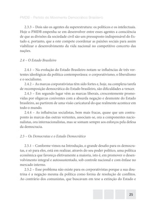 25
PMDB – Partido do Movimento Democrático Brasileiro
2.3.3 – Dois são os agentes da superestrutura: os políticos e os intelectuais.
Hoje o PMDB empenha-se em desenvolver entre esses agentes a consciência
de que as divisões da sociedade civil são um pressuposto indispensável do Es-
tado e, portanto, que a este compete coordenar as paixões sociais para assim
viabilizar o desenvolvimento da vida nacional no competitivo concerto das
nações.
2.4 – O Estado Brasileiro
2.4.1 – Na evolução do Estado Brasileiro notam-se influências de três ver-
tentes ideológicas da política contemporânea: o corporativismo, o liberalismo
e o socialismo.
2.4.2 – As marcas corporativistas têm sido fortes e, hoje, na complexa tarefa
de recomposição democrática do Estado brasileiro, são dificuldades a vencer.
2.4.3 – Em segundo lugar vêm as marcas liberais, crescentemente promo-
vidas por oligarcas coniventes com a absurda negação e desmonte do Estado
brasileiro, ao partirem de uma visão caricatural do que realmente acontece em
todo o mundo.
2.4.4 – As influências socialistas, bem mais fracas, quase que um contra-
ponto às marcas das outras vertentes, associam-se, ora a componentes nacio-
nalistas, ora internacionalistas, mas se somam sempre aos esforços pela defesa
da democracia.
2.5 – Os Democratas e o Estado Democrático
2.5.1 – Conforme vimos na Introdução, o grande desafio para os democra-
tas, e só para eles, está em realizar, através do seu poder político, uma política
econômica que favoreça efetivamente a maioria, isto é, em promover o desen-
volvimento integral e autossustentado, sob controle nacional e com ênfase no
mercado interno.
2.5.2 – Esse problema não existe para os corporativistas porque a sua dou-
trina é a negação mesma da política como forma de resolução de conflitos.
Ao contrário dos comunistas, que buscavam em tese a extinção do Estado e
 