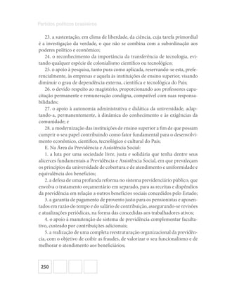 250
Partidos políticos brasileiros
23. a sustentação, em clima de liberdade, da ciência, cuja tarefa primordial
é a investigação da verdade, o que não se combina com a subordinação aos
poderes político e econômico;
24. o reconhecimento da importância da transferência de tecnologia, evi-
tando qualquer espécie de colonialismo científico ou tecnológico;
25. o apoio à pesquisa, tanto pura como aplicada, reservando-se esta, prefe-
rencialmente, às empresas e aquela às instituições de ensino superior, visando
diminuir o grau de dependência externa, científica e tecnológica do País;
26. o devido respeito ao magistério, proporcionando aos professores capa-
citação permanente e remuneração condigna, compatível com suas responsa-
bilidades;
27. o apoio à autonomia administrativa e didática da universidade, adap-
tando-a, permanentemente, à dinâmica do conhecimento e às exigências da
comunidade; e
28. a modernização das instituições de ensino superior a fim de que possam
cumprir o seu papel contribuindo como fator fundamental para o desenvolvi-
mento econômico, científico, tecnológico e cultural do País;
E. Na Área da Previdência e Assistência Social:
1. a luta por uma sociedade livre, justa e solidária que tenha dentre seus
alicerces fundamentais a Previdência e Assistência Social, em que prevaleçam
os princípios da universidade de cobertura e de atendimento e uniformidade e
equivalência dos benefícios;
2. a defesa de uma profunda reforma no sistema previdenciário público, que
envolva o tratamento orçamentário em separado, para as receitas e dispêndios
da previdência em relação a outros benefícios sociais concedidos pelo Estado;
3. a garantia de pagamento de provento justo para os pensionistas e aposen-
tados em razão do tempo e do salário de contribuição, assegurando-se revisões
e atualizações periódicas, na forma das concedidas aos trabalhadores ativos;
4. o apoio à manutenção de sistema de previdência complementar faculta-
tivo, custeado por contribuições adicionais;
5. a realização de uma completa reestruturação organizacional da previdên-
cia, com o objetivo de coibir as fraudes, de valorizar o seu funcionalismo e de
melhorar o atendimento aos beneficiários;
 