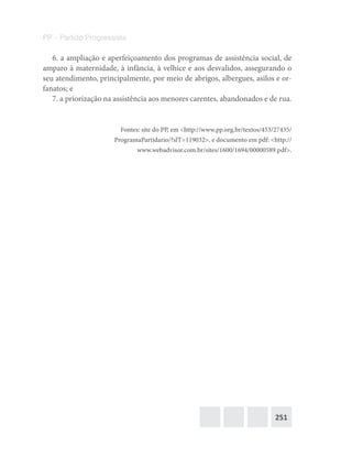 251
PP – Partido Progressista
6. a ampliação e aperfeiçoamento dos programas de assistência social, de
amparo à maternidade, à infância, à velhice e aos desvalidos, assegurando o
seu atendimento, principalmente, por meio de abrigos, albergues, asilos e or-
fanatos; e
7. a priorização na assistência aos menores carentes, abandonados e de rua.
Fontes: site do PP, em <http://www.pp.org.br/textos/453/27435/
ProgramaPartidario/?slT=119032>, e documento em pdf: <http://
www.webadvisor.com.br/sites/1600/1694/00000589.pdf>.
 
