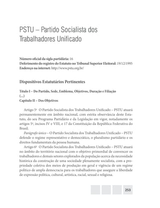 253
PSTU – Partido Socialista dos
Trabalhadores Unificado
Número oficial da sigla partidária: 16
Deferimento do registro do Estatuto no Tribunal Superior Eleitoral: 19/12/1995
Endereço na internet: http://www.pstu.org.br/
Dispositivos Estatutários Pertinentes
Título I – Do Partido, Sede, Emblema, Objetivos, Duração e Filiação
(...)
Capítulo II – Dos Objetivos
Artigo 5o
  O Partido Socialista dos Trabalhadores Unificado – PSTU atuará
permanentemente em âmbito nacional, com estrita observância deste Esta-
tuto, do seu Programa Partidário e da Legislação em vigor, notadamente os
artigos 5o
, incisos IV e VIII, e 17 da Constituição da República Federativa do
Brasil.
Parágrafo único – O Partido Socialista dos Trabalhadores Unificado – PSTU
defende o regime representativo e democrático, o pluralismo partidário e os
direitos fundamentais da pessoa humana.
Artigo 6o
  O Partido Socialista dos Trabalhadores Unificado – PSTU atuará
no âmbito do território nacional com o objetivo primordial de convencer os
trabalhadores e demais setores explorados da população acerca da necessidade
histórica da construção de uma sociedade plenamente socialista, com a pro-
priedade coletiva dos meios de produção em geral e vigência de um regime
político de ampla democracia para os trabalhadores que assegure a liberdade
de expressão política, cultural, artística, racial, sexual e religiosa.
 