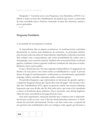 254
Partidos políticos brasileiros
Parágrafo 1o
  Coerente com o seu Programa e seu Manifesto, o PSTU é so-
lidário a todas as lutas dos trabalhadores do planeta que visem a construção
de uma sociedade justa e fraterna, incluindo as lutas das minorias, nações e
povos oprimidos.
(...)”
Programa Partidário
A necessidade de um programa socialista
O imperialismo dita os planos econômicos. As multinacionais controlam
diretamente os setores mais dinâmicos da economia. As principais institui-
ções do país estão nas mãos do imperialismo, impedindo a soberania nacional.
Sem romper com o imperialismo, não existe possibilidade de acabar com o
desemprego, com o arrocho salarial. Também não será possível fazer a reforma
agrária, combater a fome e garantir melhores condições de vida para os traba-
lhadores e para o povo pobre.
O que o Brasil precisa é de uma segunda independência. O pagamento da
dívida e de seus juros é um crime contra os trabalhadores e o país. É preciso
deixar de pagá-la imediatamente e redirecionar os investimentos, garantindo
emprego, salário, moradia, educação, saúde e reforma agrária.
Os partidos burgueses, que representam os interesses do grande capital, e
a imprensa burguesa dizem que “quem deve tem de pagar”. Até mesmo o Par-
tido dos Trabalhadores (PT), agora no governo, repete esta mesma ladainha.
Esquecem que essa dívida não foi feita pelo povo, que nunca foi consultado
e nunca se beneficiou desse dinheiro. Essa é, portanto, uma dívida ilegítima.
Além do mais, essa dívida já foi paga diversas vezes.
Sem mais argumentos, ameaçam dizendo que a ruptura com o imperialis-
mo levaria o país ao caos, com o fim dos financiamentos externos e o fecha-
mento do mercado internacional. Frente a um fato como esse, a resposta de
um governo dos trabalhadores deve ser enérgica: todo aquele que boicotar a
 