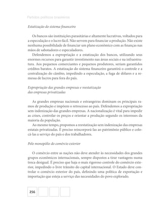 256
Partidos políticos brasileiros
Estatização do sistema financeiro
Os bancos são instituições parasitárias e altamente lucrativas, voltados para
a especulação e o lucro fácil. Não servem para financiar a produção. Não existe
nenhuma possibilidade de financiar um plano econômico com as finanças nas
mãos de sabotadores e especuladores.
Defendemos a expropriação e a estatização dos bancos, utilizando seus
enormes recursos para garantir investimento nas áreas sociais e na infraestru-
tura. Aos pequenos comerciantes e pequenos produtores, seriam garantidos
créditos baratos. A estatização do sistema financeiro garantirá o controle e a
centralização do câmbio, impedindo a especulação, a fuga de dólares e a re-
messa de lucros para fora do país.
Expropriação das grandes empresas e reestatização
das empresas privatizadas
As grandes empresas nacionais e estrangeiras dominam os principais ra-
mos de produção e impõem o retrocesso ao país. Defendemos a expropriação
sem indenização das grandes empresas. A nacionalização é vital para impedir
as crises, controlar os preços e orientar a produção segundo os interesses da
maioria da população.
Ao mesmo tempo, propomos a reestatização sem indenização das empresas
estatais privatizadas. É preciso reincorporá-las ao patrimônio público e colo-
cá-las a serviço do país e dos trabalhadores.
Pelo monopólio do comércio exterior
O comércio entre as nações não deve atender às necessidades dos grandes
grupos econômicos internacionais, sempre dispostos a tirar vantagens numa
troca desigual. É preciso que haja o mais rigoroso controle do comércio exte-
rior, impedindo o livre trânsito do capital internacional. O Estado deve con-
trolar o comércio exterior do país, definindo uma política de exportação e
importação que esteja a serviço das necessidades do povo explorado.
 