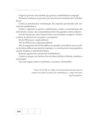 258
Partidos políticos brasileiros
Exigir do governo uma medida que garanta a estabilidade no emprego.
Nenhuma confiança no governo: por um Governo Socialista dos Trabalha-
dores!
Contra as privatizações: reestatização das empresas privatizadas sob con-
trole dos trabalhadores.
Contra a repressão às greves e mobilizações: contra a criminalização dos
movimentos sociais e das comunidades pobres dos grandes centros urbanos.
Fim do Senado: por uma Câmara Única com mandatos revogáveis. Prisão e
confisco de dos bens de corruptos e corruptores!
6% do PIB já para a saúde pública!
10% do PIB já para a educação pública!
Não ao pagamento da dívida pública aos grandes investidores: por um pla-
no de obras públicas que garanta empregos e a construção de casas populares,
escolas, hospitais e saneamento básico.
Reforma agrária sob controle dos trabalhadores!
Contra os ataques aos direitos dos servidores públicos federais, estaduais e
municipais!
Luta sem trégua contra o machismo, o racismo e a homofobia.
Fonte: site do TSE, em <http://www.justicaeleitoral.jus.br/arquivos/
estatuto-do-partido-socialista-dos-trabalhadores> e <http://www.pstu.
org.br/programa>.
 