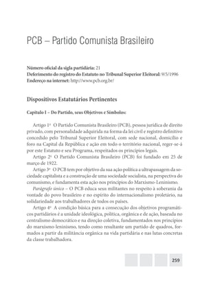 259
PCB – Partido Comunista Brasileiro
Número oficial da sigla partidária: 21
Deferimento do registro do Estatuto no Tribunal Superior Eleitoral: 9/5/1996
Endereço na internet: http://www.pcb.org.br/
Dispositivos Estatutários Pertinentes
Capítulo I – Do Partido, seus Objetivos e Símbolos:
Artigo 1o
  O Partido Comunista Brasileiro (PCB), pessoa jurídica de direito
privado, com personalidade adquirida na forma da lei civil e registro definitivo
concedido pelo Tribunal Superior Eleitoral, com sede nacional, domicílio e
foro na Capital da República e ação em todo o território nacional, reger-se-á
por este Estatuto e seu Programa, respeitados os princípios legais.
Artigo 2o
 O Partido Comunista Brasileiro (PCB) foi fundado em 25 de
março de 1922.
Artigo 3o
  O PCB tem por objetivo da sua ação política a ultrapassagem da so-
ciedade capitalista e a construção de uma sociedade socialista, na perspectiva do
comunismo, e fundamenta esta ação nos princípios do Marxismo-Leninismo.
Parágrafo único – O PCB educa seus militantes no respeito à soberania da
vontade do povo brasileiro e no espírito do internacionalismo proletário, na
solidariedade aos trabalhadores de todos os países.
Artigo 4o
  A condição básica para a consecução dos objetivos programáti-
cos partidários é a unidade ideológica, política, orgânica e de ação, baseada no
centralismo democrático e na direção coletiva, fundamentados nos princípios
do marxismo-leninismo, tendo como resultante um partido de quadros, for-
mados a partir da militância orgânica na vida partidária e nas lutas concretas
da classe trabalhadora.
 