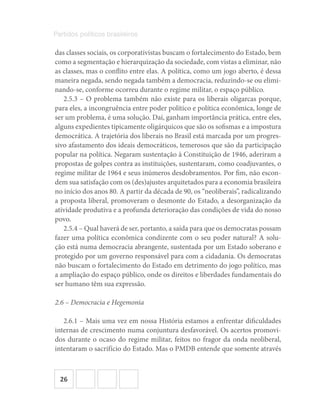 26
Partidos políticos brasileiros
das classes sociais, os corporativistas buscam o fortalecimento do Estado, bem
como a segmentação e hierarquização da sociedade, com vistas a eliminar, não
as classes, mas o conflito entre elas. A política, como um jogo aberto, é dessa
maneira negada, sendo negada também a democracia, reduzindo-se ou elimi-
nando-se, conforme ocorreu durante o regime militar, o espaço público.
2.5.3 – O problema também não existe para os liberais oligarcas porque,
para eles, a incongruência entre poder político e política econômica, longe de
ser um problema, é uma solução. Daí, ganham importância prática, entre eles,
alguns expedientes tipicamente oligárquicos que são os sofismas e a impostura
democrática. A trajetória dos liberais no Brasil está marcada por um progres-
sivo afastamento dos ideais democráticos, temerosos que são da participação
popular na política. Negaram sustentação à Constituição de 1946, aderiram a
propostas de golpes contra as instituições, sustentaram, como coadjuvantes, o
regime militar de 1964 e seus inúmeros desdobramentos. Por fim, não escon-
dem sua satisfação com os (des)ajustes arquitetados para a economia brasileira
no início dos anos 80. A partir da década de 90, os “neoliberais”, radicalizando
a proposta liberal, promoveram o desmonte do Estado, a desorganização da
atividade produtiva e a profunda deterioração das condições de vida do nosso
povo.
2.5.4 – Qual haverá de ser, portanto, a saída para que os democratas possam
fazer uma política econômica condizente com o seu poder natural? A solu-
ção está numa democracia abrangente, sustentada por um Estado soberano e
protegido por um governo responsável para com a cidadania. Os democratas
não buscam o fortalecimento do Estado em detrimento do jogo político, mas
a ampliação do espaço público, onde os direitos e liberdades fundamentais do
ser humano têm sua expressão.
2.6 – Democracia e Hegemonia
2.6.1 – Mais uma vez em nossa História estamos a enfrentar dificuldades
internas de crescimento numa conjuntura desfavorável. Os acertos promovi-
dos durante o ocaso do regime militar, feitos no fragor da onda neoliberal,
intentaram o sacrifício do Estado. Mas o PMDB entende que somente através
 