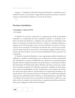 260
Partidos políticos brasileiros
Artigo 5o
  A bandeira do Partido Comunista Brasileiro é vermelha, com os
símbolos da foice e do martelo e a sigla PCB em amarelo; seu hino é a Interna-
cional; seu aniversário comemora-se no dia 25 de março.
(...)
Diretrizes Partidárias:
A Estratégia e a Tática do PCB
A Estratégia:
O objetivo da ação dos comunistas é a superação do modo de produção
capitalista e a constituição de uma sociedade socialista. A revolução socia-
lista é um processo histórico e complexo que não pode ser entendido como
linear. É composto de elementos diversos e sujeito às condições objetivas e
subjetivas de cada formação social, à luz da conjuntura nacional e interna-
cional e de sua evolução. O triunfo do socialismo não é um fato que aconte-
cerá de forma natural ou inexorável, como afirmam algumas leituras meca-
nicistas da obra de Marx, mas sim uma possibilidade histórica que deve ser
construída.
O Partido Comunista Brasileiro é uma organização política formada por
militantes e quadros revolucionários que se destacam nas lutas responsáveis
por transformar as massas trabalhadoras em sujeitos de sua própria história,
fazendo afirmar a hegemonia política do proletariado e a construção do Bloco
Revolucionário do Proletariado, Bloco Histórico de forças sociais que condu-
zirá a revolução socialista. Os militantes comunistas, surgidos nas lutas popu-
lares contra as desigualdades sociais, transformam-se em quadros da revolu-
ção através das lutas políticas, da participação na organização partidária e do
estudo teórico. São as massas que fazem a revolução, no sentido mais amplo da
superação do capitalismo pelo socialismo, e não propriamente o partido. Mas
a revolução não acontecerá sem um partido revolucionário a liderá-la, o que
pode se dar em conjunto com outras forças e organizações políticas revolucio-
nárias que configurem o Bloco Revolucionário.
 