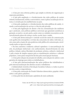 263
PCB – Partido Comunista Brasileiro
• A luta por uma reforma política que amplie os direitos de organização e
expressão partidária;
• A luta pela ampliação e o fortalecimento das redes públicas de ensino
infantil, fundamental, médio e universitário, rumo à plena socialização do sis-
tema e à erradicação do analfabetismo no país;
• A luta pela ampliação e o fortalecimento das redes públicas de saúde, vi-
sando a universalização do serviço e o fim da rede privada;
• A luta pela legalização do aborto e fim da criminalização das mulheres
que o praticam, com políticas públicas universais que garantam assistência à
gestação, ao parto e ao pós-parto, assim como os cuidados necessários ao de-
senvolvimento pleno da criança: creche, escola, lazer e saúde;
• A luta pela democratização e controle social dos meios de comunicação,
com quebra dos monopólios e revisão das concessões de rádio e televisão, as-
sim como pela criação de uma poderosa rede pública de comunicação, envol-
vendo todos os tipos de mídia;
• Na luta contrária à indústria cultural capitalista e à mercantilização da
arte, da produção intelectual e do conhecimento, desenvolvimento de uma
política voltada à plena liberdade de produção artística, cultural e intelectual
e pela criação de amplos espaços para as manifestações artísticas e culturais
populares, como parte inseparável da luta pela emancipação humana;
• A luta pela redução da jornada de trabalho, sem redução do salário e com
garantia do emprego para todos os trabalhadores;
• A luta pela internacionalização das ações políticas dos trabalhadores e
pela internacionalização dos direitos sociais e trabalhistas;
• Solidariedade irrestrita à Revolução Socialista Cubana e a todos os povos
em luta contra o imperialismo;
• A luta pela construção do Estado Palestino democrático, popular e laico,
sobre o solo pátrio palestino;
• A luta pelo fim da destruição capitalista do meio ambiente.
Fonte: site do PCB, em <http://pcb.org.br/portal/docs/estatuto230308.
pdf> e em <http://pcb.org.br/portal/docs/estrategia.pdf>.
 