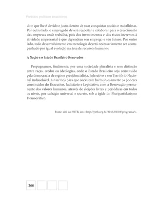 266
Partidos políticos brasileiros
do o que lhe é devido e justo, dentro de suas conquistas sociais e trabalhistas.
Por outro lado, o empregado deverá respeitar e colaborar para o crescimento
das empresas onde trabalha, pois dos investimentos e dos riscos inerentes à
atividade empresarial é que dependem seu emprego e seu futuro. Por outro
lado, todo desenvolvimento em tecnologia deverá necessariamente ser acom-
panhado por igual evolução na área de recursos humanos.
A Nação e o Estado Brasileiro Renovados
Propugnamos, finalmente, por uma sociedade pluralista e sem distinção
entre raças, credos ou ideologias, onde o Estado Brasileiro seja constituído
pela democracia de regime presidencialista, federativo e seu Território Nacio-
nal indissolúvel. Lutaremos para que coexistam harmoniosamente os poderes
constituídos do Executivo, Judiciário e Legislativo, com a Renovação perma-
nente dos valores humanos, através de eleições livres e periódicas em todos
os níveis, por sufrágio universal e secreto, sob a égide do Pluripartidarismo
Democrático.
Fonte: site do PRTB, em <http://prtb.org.br/2013/01/10/programa/>.
 
