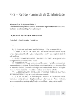 267
PHS – Partido Humanista da Solidariedade
Número oficial da sigla partidária: 31
Deferimento do registro do Estatuto no Tribunal Superior Eleitoral: 20/3/1997
Endereço na internet: http://www.phs.org.br/
Dispositivos Estatutários Pertinentes
Capítulo II – Dos Princípios Partidários
(...)
Art. 2o
  Inspirado no Ensino Social Cristão, o PHS tem como básicos:
I – A PESSOA HUMANA, criada por Deus e considerada nas suas inalie-
náveis dignidade e liberdade, é a protagonista, o centro e o propósito de toda
ação política;
II – O DESTINO UNIVERSAL DOS BENS DA TERRA faz pesar sobre
toda propriedade uma hipoteca social;
III – O BEM COMUM, crivo sob o qual devem ser avaliadas as mais diver-
sas situações, é o conjunto das condições concretas que visam permitir a todos
os membros de uma comunidade atingir condições de vida à altura da digni-
dade da pessoa humana, e constitui o sentido essencial do Estado;
IV – A PRIMAZIA DO TRABALHO (PESSOAS) SOBRE O CAPITAL
(BENS MATERIAIS) rege a organização da economia;
V – A SOLIDARIEDADE plena requer a presença de três fatores funda-
mentais: a Justiça (aliada à Legitimidade), a Liberdade, e o Amor Fraterno,
sem os quais não se assegurará eficácia e perenidade à organização social.
(...)
 