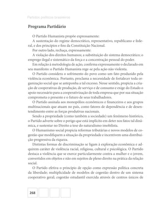 268
Partidos políticos brasileiros
Programa Partidário
O Partido Humanista propõe expressamente:
A sustentação do regime democrático, representativo, republicano e fede-
ral, e dos princípios e fins da Constituição Nacional.
Por outro lado, rechaça, expressamente:
A violação dos direitos humanos; a substituição do sistema democrático; o
emprego ilegal e sistemático da força e a concentração pessoal do poder.
Em relação à metodologia de ação, confirma expressamente o declarado em
seu manifesto: o Partido Humanista rege-se pela ação não violenta.
O Partido considera o sofrimento do povo como um fato produzido pela
violência econômica. Portanto, proclama a necessidade de fortalecer toda or-
ganização social que se anteponha a tal excesso. Nesse sentido, propicia a cria-
ção de cooperativas de produção, de serviço e de consumo e exige do Estado o
apoio necessário para a cooperativização de toda empresa que por sua situação
comprometa o presente e o futuro de seus trabalhadores.
O Partido assinala aos monopólios econômicos e financeiros e aos grupos
multinacionais que atuam no país, como fatores de dependência e de desen-
tendimento entre as forças produtivas nacionais.
Sendo a propriedade (como também a sociedade) um fenômeno histórico,
o Partido adverte sobre o perigo que está implícito em deter nos fatos tal dinâ-
mica, e sustentar no Direito a tese do naturalismo imobilista.
O Humanismo social propicia reformas tributárias e novos modelos de co-
gestão que modifiquem a situação da propriedade e incentivem uma distribui-
ção progressiva da riqueza.
Distintas formas de discriminação se ligam à exploração econômica e ad-
quirem caráter de violência racial, religiosa, cultural e psicológica. O Partido
destaca a violência que se exerce particularmente contra a mulher e o jovem,
convertidos em objetos e não em sujeitos de pleno direito na prática da relação
social.
O Partido efetiva o princípio de opção como expressão política concreta
da liberdade; multiplicidade de modelos de cogestão dentro de um sistema
cooperativo geral; cogestão estudantil exercida através de centros únicos de
 