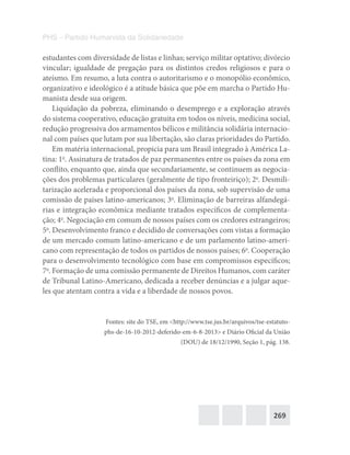 269
PHS – Partido Humanista da Solidariedade
estudantes com diversidade de listas e linhas; serviço militar optativo; divórcio
vincular; igualdade de pregação para os distintos credos religiosos e para o
ateísmo. Em resumo, a luta contra o autoritarismo e o monopólio econômico,
organizativo e ideológico é a atitude básica que põe em marcha o Partido Hu-
manista desde sua origem.
Liquidação da pobreza, eliminando o desemprego e a exploração através
do sistema cooperativo, educação gratuita em todos os níveis, medicina social,
redução progressiva dos armamentos bélicos e militância solidária internacio-
nal com países que lutam por sua libertação, são claras prioridades do Partido.
Em matéria internacional, propicia para um Brasil integrado à América La-
tina: 1o
. Assinatura de tratados de paz permanentes entre os países da zona em
conflito, enquanto que, ainda que secundariamente, se continuem as negocia-
ções dos problemas particulares (geralmente de tipo fronteiriço); 2o
. Desmili-
tarização acelerada e proporcional dos países da zona, sob supervisão de uma
comissão de países latino-americanos; 3o
. Eliminação de barreiras alfandegá-
rias e integração econômica mediante tratados específicos de complementa-
ção; 4o
. Negociação em comum de nossos países com os credores estrangeiros;
5o
. Desenvolvimento franco e decidido de conversações com vistas a formação
de um mercado comum latino-americano e de um parlamento latino-ameri-
cano com representação de todos os partidos de nossos países; 6o
. Cooperação
para o desenvolvimento tecnológico com base em compromissos específicos;
7o
. Formação de uma comissão permanente de Direitos Humanos, com caráter
de Tribunal Latino-Americano, dedicada a receber denúncias e a julgar aque-
les que atentam contra a vida e a liberdade de nossos povos.
Fontes: site do TSE, em <http://www.tse.jus.br/arquivos/tse-estatuto-
phs-de-16-10-2012-deferido-em-6-8-2013> e Diário Oficial da União
(DOU) de 18/12/1990, Seção 1, pág. 138.
 