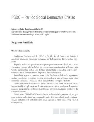 271
PSDC – Partido Social Democrata Cristão
Número oficial da sigla partidária: 27
Deferimento do registro do Estatuto no Tribunal Superior Eleitoral: 5/8/1997
Endereço na internet: http://www.psdc.org.br/
Programa Partidário
Objetivo Fundamental
O objetivo fundamental do PSDC – Partido Social Democrata Cristão é
construir em nosso país, uma sociedade verdadeiramente Livre, Justa e Soli-
dária.
Repudia assim, o capitalismo selvagem que não realiza a Justiça e o mar-
xismo que esmaga a Liberdade e proclama como sua doutrina, a Democracia
Cristã, que realiza a Justiça sem destruir a Liberdade, tornando possível a con-
vivência desses valores através da prática da Solidariedade.
Reconhece a pessoa como centro e razão fundamental de todo o processo
social, econômico e político e assim sendo, afirma que o Estado deve estar
sempre a serviço da sociedade e não a sociedade a serviço do Estado.
Considera como fundamental para a existência de uma Sociedade Livre,
Justa e Solidária e plenamente democrática, uma efetiva igualdade de oportu-
nidades que permita a todos os membros do corpo social, iguais condições de
desenvolvimento.
Considera a DIGNIDADE como direito inalienável da pessoa e afirma que
para tanto, a todos deve ser assegurado o direito à moradia, à saúde, à educa-
ção, ao trabalho com justa remuneração, à segurança e à liberdade responsável
de expressão.
 
