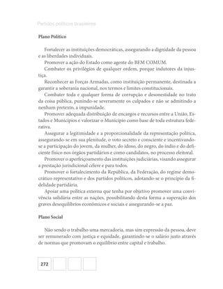 272
Partidos políticos brasileiros
Plano Político
Fortalecer as instituições democráticas, assegurando a dignidade da pessoa
e as liberdades individuais.
Promover a ação do Estado como agente do BEM COMUM.
Combater os privilégios de qualquer ordem, porque indutores da injus-
tiça.
Reconhecer as Forças Armadas, como instituição permanente, destinada a
garantir a soberania nacional, nos termos e limites constitucionais.
Combater toda e qualquer forma de corrupção e desonestidade no trato
da coisa pública, punindo-se severamente os culpados e não se admitindo a
nenhum pretexto, a impunidade.
Promover adequada distribuição de encargos e recursos entre a União, Es-
tados e Municípios e valorizar o Município como base de toda estrutura fede-
rativa.
Assegurar a legitimidade e a proporcionalidade da representação política,
assegurando-se em sua plenitude, o voto secreto e consciente e incentivando-
se a participação do jovem, da mulher, do idoso, do negro, do índio e do defi-
ciente físico nos órgãos partidários e como candidatos, no processo eleitoral.
Promover o aperfeiçoamento das instituições judiciárias, visando assegurar
a prestação jurisdicional célere e para todos.
Promover o fortalecimento da República, da Federação, do regime demo-
crático representativo e dos partidos políticos, adotando-se o princípio da fi-
delidade partidária.
Apoiar uma política externa que tenha por objetivo promover uma convi-
vência solidária entre as nações, possibilitando desta forma a superação dos
graves desequilíbrios econômicos e sociais e assegurando-se a paz.
Plano Social
Não sendo o trabalho uma mercadoria, mas sim expressão da pessoa, deve
ser remunerado com justiça e equidade, garantindo-se o salário justo através
de normas que promovam o equilíbrio entre capital e trabalho.
 