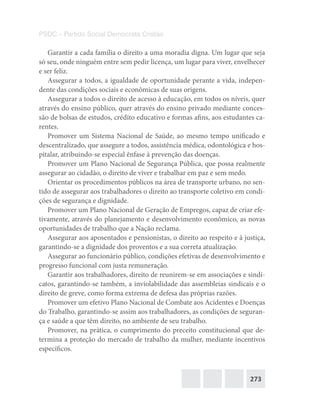 273
PSDC – Partido Social Democrata Cristão
Garantir a cada família o direito a uma moradia digna. Um lugar que seja
só seu, onde ninguém entre sem pedir licença, um lugar para viver, envelhecer
e ser feliz.
Assegurar a todos, a igualdade de oportunidade perante a vida, indepen-
dente das condições sociais e econômicas de suas origens.
Assegurar a todos o direito de acesso à educação, em todos os níveis, quer
através do ensino público, quer através do ensino privado mediante conces-
são de bolsas de estudos, crédito educativo e formas afins, aos estudantes ca-
rentes.
Promover um Sistema Nacional de Saúde, ao mesmo tempo unificado e
descentralizado, que assegure a todos, assistência médica, odontológica e hos-
pitalar, atribuindo-se especial ênfase à prevenção das doenças.
Promover um Plano Nacional de Segurança Pública, que possa realmente
assegurar ao cidadão, o direito de viver e trabalhar em paz e sem medo.
Orientar os procedimentos públicos na área de transporte urbano, no sen-
tido de assegurar aos trabalhadores o direito ao transporte coletivo em condi-
ções de segurança e dignidade.
Promover um Plano Nacional de Geração de Empregos, capaz de criar efe-
tivamente, através do planejamento e desenvolvimento econômico, as novas
oportunidades de trabalho que a Nação reclama.
Assegurar aos aposentados e pensionistas, o direito ao respeito e à justiça,
garantindo-se a dignidade dos proventos e a sua correta atualização.
Assegurar ao funcionário público, condições efetivas de desenvolvimento e
progresso funcional com justa remuneração.
Garantir aos trabalhadores, direito de reunirem-se em associações e sindi-
catos, garantindo-se também, a inviolabilidade das assembleias sindicais e o
direito de greve, como forma extrema de defesa das próprias razões.
Promover um efetivo Plano Nacional de Combate aos Acidentes e Doenças
do Trabalho, garantindo-se assim aos trabalhadores, as condições de seguran-
ça e saúde a que têm direito, no ambiente de seu trabalho.
Promover, na prática, o cumprimento do preceito constitucional que de-
termina a proteção do mercado de trabalho da mulher, mediante incentivos
específicos.
 