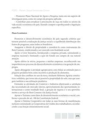 275
PSDC – Partido Social Democrata Cristão
– Promover Plano Nacional de Apoio a Pesquisa, tanto em seu aspecto de
investigação pura, como no campo da pesquisa aplicada.
– Contribuir para erradicar o preconceito de raça em todos os setores da
vida social e econômica do país, fazendo cumprir e aperfeiçoando a legislação
específica.
Plano Econômico
Promover o desenvolvimento econômico do país segundo critérios que
tornem possível a realização da justiça social e a equilibrada distribuição dos
frutos do progresso, entre todos os brasileiros.
Assegurar o direito de propriedade e considerá-lo como instrumento do
Bem Comum, condicionado a ser exercido com finalidade social.
Apoio à Livre Iniciativa, fortalecendo a empresa privada, estimulando a
empresa nacional e limitando a ação do Estado aos campos de sua natural
atuação.
Apoio efetivo às micro, pequenas e médias empresas, reconhecendo sua
importância no processo do desenvolvimento econômico e na geração de em-
pregos.
Apoio abrangente à atividade agropecuária com ênfase ao estímulo para o
pequeno produtor bem como incentivo à produção de alimentos.
Solução dos conflitos no uso da terra, mediante Reforma Agrária constru-
tiva e solidária, que torne não só possível a propriedade do solo, mas que asse-
gure também a sua utilização produtiva.
Estimular as atividades de Comércio e Indústria objetivando a satisfação
das necessidades do mercado interno, aproveitamento das oportunidades in-
ternacionais e como resultado final, a geração de riqueza e o seu aproveita-
mento a serviço do Bem Comum e da Justiça Social.
Apoiar o Turismo como fator de desenvolvimento econômico e social, con-
forme o preceito do art. 180 da Constituição Federal.
Apoiar o Sistema Cooperativo em todas as suas formas de manifestação,
inclusive estimulando as Cooperativas de Crédito dos trabalhadores, reconhe-
cendo a sua função eminentemente social.
 