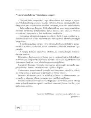 276
Partidos políticos brasileiros
Promover uma Reforma Tributária que assegure:
– Diminuição da insuportável carga tributária que hoje esmaga as empre-
sas, notadamente as pequenas e médias, viabilizando a sua existência e liberan-
do recursos para investimentos e melhor remuneração de seus trabalhadores;
– Reformulação do Imposto de Renda incidente sobre as pessoas físicas,
não mais permitindo a transferência para o Estado, a este título, de recursos
necessários à sobrevivência do trabalhador e sua família;
– Sistemática tributária transparente, estável e factível, que considere a re-
alidade das relações sociais e econômicas e não seja fruto de mera concepção
burocrática;
– A não incidência de tributos sobre tributos, fenômeno tributário que de-
sestimula a produção, eleva os preços, diminui o consumo e pauperiza a po-
pulação;
– A perfeita distinção entre preço e tributo, na comercialização de merca-
dorias e serviços;
Defender os direitos do contribuinte contra a ação arbitrária do Estado em
matéria fiscal, assegurando inclusive a isonomia entre fisco e contribuinte nos
processos tributários, tanto administrativos como judiciais.
Reduzir os desníveis regionais, promovendo a integração nacional e asse-
gurando desta forma a harmonia social e política do país.
Aprimorar os mecanismos de proteção ao consumidor e incentivar a eleva-
ção dos padrões de qualidade na produção de bens e serviços.
Promover a harmonia entre a atividade econômica e o meio ambiente, res-
peitando-se a fauna e a flora, mantendo-se o equilíbrio ecológico.
Buscar como finalidade básica de todo processo econômico, o bem estar de
todos os brasileiros e em especial a melhoria das condições de vida das popu-
lações mais carentes.
Fonte: site do PSDC, em <http://www.psdc.org.br/sobre-nos/
programa/>.
 