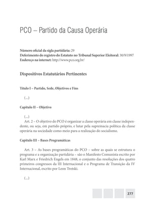 277
PCO – Partido da Causa Operária
Número oficial da sigla partidária: 29
Deferimento do registro do Estatuto no Tribunal Superior Eleitoral: 30/9/1997
Endereço na internet: http://www.pco.org.br/
Dispositivos Estatutários Pertinentes
Título I – Partido, Sede, Objetivos e Fins
(...)
Capítulo II – Objetivo
(...)
Art. 2 – O objetivo do PCO é organizar a classe operária em classe indepen-
dente, ou seja, em partido próprio, e lutar pela supremacia política da classe
operária na sociedade como meio para a realização do socialismo.
Capítulo III – Bases Programáticas
Art. 3 – As bases programáticas do PCO – sobre as quais se estrutura o
programa e a organização partidária – são o Manifesto Comunista escrito por
Karl Marx e Friedrich Engels em 1848, o conjunto das resoluções dos quatro
primeiros congressos da III Internacional e o Programa de Transição da IV
Internacional, escrito por Leon Trotski.
(...)
 
