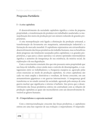 278
Partidos políticos brasileiros
Programa Partidário
I – A crise capitalista
O desenvolvimento da sociedade capitalista significa a ruína da pequena
propriedade, a transformação do produtor em trabalhador assalariado e a mo-
nopolização dos meios de produção por um número reduzido de grandes pro-
prietários.
A esta monopolização está ligada a eliminação da produção artesanal, a
transformação da ferramenta em maquinaria, automatização industrial e a
formação do mercado mundial. O capitalismo representou um extraordinário
desenvolvimento das forças produtivas do trabalho humano, mas os benefícios
deste progresso são totalmente usurpados pelos capitalistas e os grandes pro-
prietários, o que para a classe operária e os setores oprimidos intermediários
significa o aumento da insegurança de sua existência, da miséria social, da
exploração e da sua degradação.
Com o crescimento constante dos que não possuem outra propriedade que
sua força de trabalho, cresce ainda mais o exército de desempregados, e o an-
tagonismo entre os trabalhadores e a burguesia exaspera-se, agravado pelas
crises essenciais ao modo de produção capitalista. As crises capitalistas são
cada vez mais amplas e destrutivas e resultam, de forma crescente, em um
armamentismo gigantesco e em guerras internacionais. A insegurança geral
transforma-se no estado normal da sociedade, agravada pela ameaça de uma
guerra nuclear que significaria o retorno à barbárie. Isto prova que o desen-
volvimento das forças produtivas entrou em contradição com as relações de
produção capitalista as quais são inconciliáveis com um desenvolvimento fa-
vorável ao gênero humano.
II – O imperialismo e a opressão nacional
Com a internacionalização crescente das forças produtivas, o capitalismo
entrou em uma fase superior de sua evolução: o imperialismo. O imperialis-
 