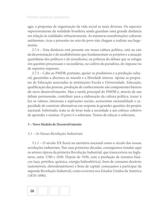 28
Partidos políticos brasileiros
agir, a propostas de organização da vida social as mais diversas. Os aspectos
superestruturais da realidade brasileira ainda guardam uma grande distância
em relação às realidades infraestruturais. As inúmeras manifestações culturais
autônomas, ricas e presentes no seio do povo não chegam a realizar sua hege-
monia.
2.7.4 – Esta distância está presente em nossa cultura política, está na raiz
da desorientação e do analfabetismo que fundamentam os projetos e a atuação
quotidiana dos políticos e do jornalismo; na pobreza do debate que se refugia
em questões processuais e secundárias, no cultivo do paradoxo, do impasse ou
de supostos impasses.
2.7.5 – Cabe ao PMDB, portanto, apoiar os produtores e a produção cultu-
ral, garantidas a abertura ao mundo e a liberdade interna. Apoiar as propos-
tas de Educação associadas às instituições Escola e Universidade. Educação,
qualificação das pessoas, produção de conhecimento são componentes básicos
do novo desenvolvimento. Mas a tarefa principal do PMDB é, através de um
debate permanente, contribuir para a elaboração da cultura política, trazer à
luz os valores, interesses e aspirações sociais, acrescentar racionalidade e ca-
pacidade de construir alternativas em resposta às grandes questões do projeto
nacional. Sobretudo, trata-se de levar toda a sociedade a um esforço coletivo
de aprender e ensinar. O povo é o soberano. Temos de educar o soberano.
3 – Novo Modelo de Desenvolvimento
3.1 – As Nossas Revoluções Industriais
3.1.1 – O século XX ficará na memória nacional como o século das nossas
revoluções industriais. Nas suas primeiras décadas, conseguimos instalar aqui
os setores típicos da primeira Revolução Industrial, que transcorrera na Ingla-
terra, entre 1780 e 1830. Depois de 1930, com a produção de insumos bási-
cos (aço, petróleo, química, energia hidroelétrica), bens de consumo duráveis
(automóveis, eletrodomésticos) e bens de capital, começamos a participar da
segunda Revolução Industrial, como ocorrera nos Estados Unidos da América
(1870-1890).
 