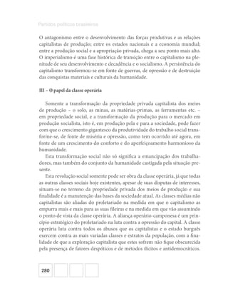 280
Partidos políticos brasileiros
O antagonismo entre o desenvolvimento das forças produtivas e as relações
capitalistas de produção; entre os estados nacionais e a economia mundial;
entre a produção social e a apropriação privada, chega a seu ponto mais alto.
O imperialismo é uma fase histórica de transição entre o capitalismo na ple-
nitude de seu desenvolvimento e decadência e o socialismo. A persistência do
capitalismo transformou-se em fonte de guerras, de opressão e de destruição
das conquistas materiais e culturais da humanidade.
III – O papel da classe operária
Somente a transformação da propriedade privada capitalista dos meios
de produção – o solo, as minas, as matérias-primas, as ferramentas etc. –
em propriedade social, e a transformação da produção para o mercado em
produção socialista, isto é, em produção pela e para a sociedade, pode fazer
com que o crescimento gigantesco da produtividade do trabalho social trans-
forme-se, de fonte de miséria e opressão, como tem ocorrido até agora, em
fonte de um crescimento do conforto e do aperfeiçoamento harmonioso da
humanidade.
Esta transformação social não só significa a emancipação dos trabalha-
dores, mas também do conjunto da humanidade castigada pela situação pre-
sente.
Esta revolução social somente pode ser obra da classe operária, já que todas
as outras classes sociais hoje existentes, apesar de suas disputas de interesses,
situam-se no terreno da propriedade privada dos meios de produção e sua
finalidade é a manutenção das bases da sociedade atual. As classes médias não
capitalistas são aliadas do proletariado na medida em que o capitalismo as
empurra mais e mais para as suas fileiras e na medida em que vão assumindo
o ponto de vista da classe operária. A aliança operário-camponesa é um prin-
cípio estratégico do proletariado na luta contra a opressão do capital. A classe
operária luta contra todos os abusos que os capitalistas e o estado burguês
exercem contra as mais variadas classes e estratos da população, com a fina-
lidade de que a exploração capitalista que estes sofrem não fique obscurecida
pela presença de fatores despóticos e de métodos ilícitos e antidemocráticos.
 