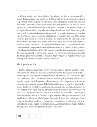 282
Partidos políticos brasileiros
em última análise, anti-imperialista. Esta gigantesca tarefa escapa completa-
mente da caducidade e da tendência histórica da burguesia nacional brasileira,
só pode ser resolvida pelo proletariado, como dirigentes da maioria nacional
oprimida. O resultado de dezenove anos de ditadura militar foi o de ter entre-
laçado, em uma escala fabulosa, a burguesia nacional com o imperialismo, e
as oligarquias estaduais com a burocracia do Estado nacional. Com isto agudi-
zou-se a dependência da economia nacional em relação à economia mundial
e a subordinação das economias estaduais ao orçamento nacional. Mas, com a
crise em que entrou a economia mundial e o esgotamento do ciclo expansivo
da economia nacional, esta como um todo e cada estado em particular ca-
minham para a bancarrota. A colossal dívida externa e o crescente déficit or-
çamentário são as expressões contábeis desta falência. As forças integradoras
refletidas pela ditadura militar dão passagem, então, às forças desintegradoras
do Estado nacional. O ascenso das massas é a expressão subjetiva da rebelião
das forças produtivas contra as relações de produção e o regime político que
estrangula o desenvolvimento ulterior da nação.
VI – A questão agrária
Junto à opressão nacional, a sobrevivência do atraso agrário levanta-se tam-
bém como um obstáculo ao pleno desenvolvimento das nações submetidas. O
atraso agrário e as formas correspondentes de opressão do trabalhador agrí-
cola e do camponês variam consideravelmente de país para país. No Brasil, as
transformações capitalistas operadas no campo não chegaram a eliminar os
entraves que a grande propriedade latifundiária opõe a um livre desenvolvi-
mento das forças produtivas. A oligarquia agrária é uma classe parasitária, pois
seus rendimentos e sua riqueza derivam de um monopólio da propriedade do
solo. Esta oligarquia constitui um dos principais laços sociais com o capital
financeiro imperialista. A fusão da oligarquia com a burguesia industrial, sob
a égide imperialista, tem dado lugar à formação de uma superoligarquia finan-
ceira que constitui a coluna vertebral dos exploradores brasileiros e numa in-
termediária entre a nação e o imperialismo. A emancipação da nação da tutela
da oligarquia é uma das principais tarefas nacionais.
 