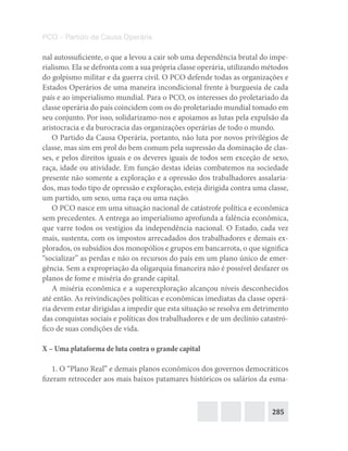 285
PCO – Partido da Causa Operária
nal autossuficiente, o que a levou a cair sob uma dependência brutal do impe-
rialismo. Ela se defronta com a sua própria classe operária, utilizando métodos
do golpismo militar e da guerra civil. O PCO defende todas as organizações e
Estados Operários de uma maneira incondicional frente à burguesia de cada
país e ao imperialismo mundial. Para o PCO, os interesses do proletariado da
classe operária do país coincidem com os do proletariado mundial tomado em
seu conjunto. Por isso, solidarizamo-nos e apoiamos as lutas pela expulsão da
aristocracia e da burocracia das organizações operárias de todo o mundo.
O Partido da Causa Operária, portanto, não luta por novos privilégios de
classe, mas sim em prol do bem comum pela supressão da dominação de clas-
ses, e pelos direitos iguais e os deveres iguais de todos sem exceção de sexo,
raça, idade ou atividade. Em função destas ideias combatemos na sociedade
presente não somente a exploração e a opressão dos trabalhadores assalaria-
dos, mas todo tipo de opressão e exploração, esteja dirigida contra uma classe,
um partido, um sexo, uma raça ou uma nação.
O PCO nasce em uma situação nacional de catástrofe política e econômica
sem precedentes. A entrega ao imperialismo aprofunda a falência econômica,
que varre todos os vestígios da independência nacional. O Estado, cada vez
mais, sustenta, com os impostos arrecadados dos trabalhadores e demais ex-
plorados, os subsídios dos monopólios e grupos em bancarrota, o que significa
“socializar” as perdas e não os recursos do país em um plano único de emer-
gência. Sem a expropriação da oligarquia financeira não é possível desfazer os
planos de fome e miséria do grande capital.
A miséria econômica e a superexploração alcançou níveis desconhecidos
até então. As reivindicações políticas e econômicas imediatas da classe operá-
ria devem estar dirigidas a impedir que esta situação se resolva em detrimento
das conquistas sociais e políticas dos trabalhadores e de um declínio catastró-
fico de suas condições de vida.
X – Uma plataforma de luta contra o grande capital
1. O “Plano Real” e demais planos econômicos dos governos democráticos
fizeram retroceder aos mais baixos patamares históricos os salários da esma-
 