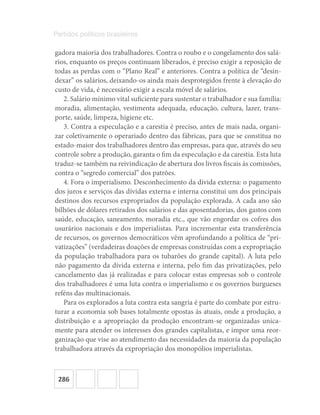 286
Partidos políticos brasileiros
gadora maioria dos trabalhadores. Contra o roubo e o congelamento dos salá-
rios, enquanto os preços continuam liberados, é preciso exigir a reposição de
todas as perdas com o “Plano Real” e anteriores. Contra a política de “desin-
dexar” os salários, deixando-os ainda mais desprotegidos frente à elevação do
custo de vida, é necessário exigir a escala móvel de salários.
2. Salário mínimo vital suficiente para sustentar o trabalhador e sua família:
moradia, alimentação, vestimenta adequada, educação, cultura, lazer, trans-
porte, saúde, limpeza, higiene etc.
3. Contra a especulação e a carestia é preciso, antes de mais nada, organi-
zar coletivamente o operariado dentro das fábricas, para que se constitua no
estado-maior dos trabalhadores dentro das empresas, para que, através do seu
controle sobre a produção, garanta o fim da especulação e da carestia. Esta luta
traduz-se também na reivindicação de abertura dos livros fiscais às comissões,
contra o “segredo comercial” dos patrões.
4. Fora o imperialismo. Desconhecimento da dívida externa: o pagamento
dos juros e serviços das dívidas externa e interna constitui um dos principais
destinos dos recursos expropriados da população explorada. A cada ano são
bilhões de dólares retirados dos salários e das aposentadorias, dos gastos com
saúde, educação, saneamento, moradia etc., que vão engordar os cofres dos
usurários nacionais e dos imperialistas. Para incrementar esta transferência
de recursos, os governos democráticos vêm aprofundando a política de “pri-
vatizações” (verdadeiras doações de empresas construídas com a expropriação
da população trabalhadora para os tubarões do grande capital). A luta pelo
não pagamento da dívida externa e interna, pelo fim das privatizações, pelo
cancelamento das já realizadas e para colocar estas empresas sob o controle
dos trabalhadores é uma luta contra o imperialismo e os governos burgueses
reféns das multinacionais.
Para os explorados a luta contra esta sangria é parte do combate por estru-
turar a economia sob bases totalmente opostas às atuais, onde a produção, a
distribuição e a apropriação da produção encontram-se organizadas unica-
mente para atender os interesses dos grandes capitalistas, e impor uma reor-
ganização que vise ao atendimento das necessidades da maioria da população
trabalhadora através da expropriação dos monopólios imperialistas.
 