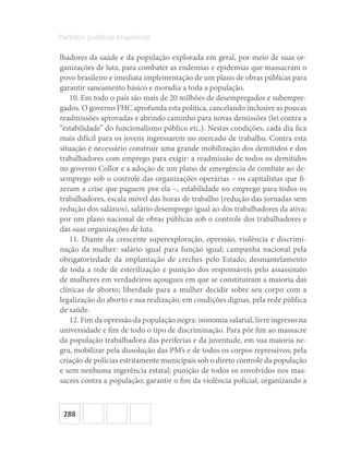 288
Partidos políticos brasileiros
lhadores da saúde e da população explorada em geral, por meio de suas or-
ganizações de luta, para combater as endemias e epidemias que massacram o
povo brasileiro e imediata implementação de um plano de obras públicas para
garantir saneamento básico e moradia a toda a população.
10. Em todo o país são mais de 20 milhões de desempregados e subempre-
gados. O governo FHC aprofunda esta política, cancelando inclusive as poucas
readmissões aprovadas e abrindo caminho para novas demissões (lei contra a
“estabilidade” do funcionalismo público etc.). Nestas condições, cada dia fica
mais difícil para os jovens ingressarem no mercado de trabalho. Contra esta
situação é necessário construir uma grande mobilização dos demitidos e dos
trabalhadores com emprego para exigir: a readmissão de todos os demitidos
no governo Collor e a adoção de um plano de emergência de combate ao de-
semprego sob o controle das organizações operárias – os capitalistas que fi-
zeram a crise que paguem por ela –, estabilidade no emprego para todos os
trabalhadores, escala móvel das horas de trabalho (redução das jornadas sem
redução dos salários), salário desemprego igual ao dos trabalhadores da ativa;
por um plano nacional de obras públicas sob o controle dos trabalhadores e
das suas organizações de luta.
11. Diante da crescente superexploração, opressão, violência e discrimi-
nação da mulher: salário igual para função igual; campanha nacional pela
obrigatoriedade da implantação de creches pelo Estado; desmantelamento
de toda a rede de esterilização e punição dos responsáveis pelo assassinato
de mulheres em verdadeiros açougues em que se constituíram a maioria das
clínicas de aborto; liberdade para a mulher decidir sobre seu corpo com a
legalização do aborto e sua realização, em condições dignas, pela rede pública
de saúde.
12. Fim da opressão da população negra: isonomia salarial, livre ingresso na
universidade e fim de todo o tipo de discriminação. Para pôr fim ao massacre
da população trabalhadora das periferias e da juventude, em sua maioria ne-
gra, mobilizar pela dissolução das PM’s e de todos os corpos repressivos; pela
criação de polícias estritamente municipais sob o direto controle da população
e sem nenhuma ingerência estatal; punição de todos os envolvidos nos mas-
sacres contra a população; garantir o fim da violência policial, organizando a
 