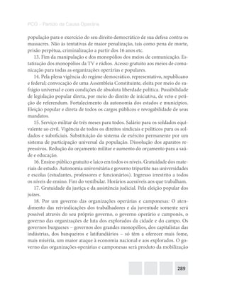 289
PCO – Partido da Causa Operária
população para o exercício do seu direito democrático de sua defesa contra os
massacres. Não às tentativas de maior penalização, tais como pena de morte,
prisão perpétua, criminalização a partir dos 16 anos etc.
13. Fim da manipulação e dos monopólios dos meios de comunicação. Es-
tatização dos monopólios da TV e rádios. Acesso gratuito aos meios de comu-
nicação para todas as organizações operárias e populares.
14. Pela plena vigência do regime democrático, representativo, republicano
e federal; convocação de uma Assembleia Constituinte, eleita por meio do su-
frágio universal e com condições de absoluta liberdade política. Possibilidade
de legislação popular direta, por meio do direito de iniciativa, de veto e peti-
ção de referendum. Fortalecimento da autonomia dos estados e municípios.
Eleição popular e direta de todos os cargos públicos e revogabilidade de seus
mandatos.
15. Serviço militar de três meses para todos. Salário para os soldados equi-
valente ao civil. Vigência de todos os direitos sindicais e políticos para os sol-
dados e suboficiais. Substituição do sistema de exército permanente por um
sistema de participação universal da população. Dissolução dos aparatos re-
pressivos. Redução do orçamento militar e aumento do orçamento para a saú-
de e educação.
16. Ensino público gratuito e laico em todos os níveis. Gratuidade dos mate-
riais de estudo. Autonomia universitária e governo tripartite nas universidades
e escolas (estudantes, professores e funcionários). Ingresso irrestrito a todos
os níveis de ensino. Fim do vestibular. Horários acessíveis aos que trabalham.
17. Gratuidade da justiça e da assistência judicial. Pela eleição popular dos
juízes.
18. Por um governo das organizações operárias e camponesas: O aten-
dimento das reivindicações dos trabalhadores e da juventude somente será
possível através do seu próprio governo, o governo operário e camponês, o
governo das organizações de luta dos explorados da cidade e do campo. Os
governos burgueses – governos dos grandes monopólios, dos capitalistas das
indústrias, dos banqueiros e latifundiários – só têm a oferecer mais fome,
mais miséria, um maior ataque à economia nacional e aos explorados. O go-
verno das organizações operárias e camponesas será produto da mobilização
 