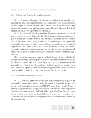 29
PMDB – Partido do Movimento Democrático Brasileiro
3.2 – O Desafio da Terceira Revolução Industrial
3.2.1 – No começo dos anos 80, quando entendíamos ter reduzido para
quase zero a nossa defasagem histórica em relação aos países mais avançados,
avultou-se por lá a terceira Revolução Industrial, com novas formas de orga-
nização do trabalho, com a informatização das fábricas e dispensa de mão de
obra industrial, e com a globalização financeira.
3.2.2 – A grande dificuldade para o Brasil neste momento está no fato de
que chegamos às portas da terceira Revolução Industrial quase junto com os
países avançados. Anteriormente, não havendo sincronia, nossos esforços
não configuravam uma competição direta, havendo espaço para cessão de
tecnologia, ainda que obsoleta, compatível com o modelo de substituição de
importações. Mas agora o Brasil está diante do desafio de realizar a terceira
revolução industrial simultaneamente com os esforços dos países desenvol-
vidos, sendo, neste contexto, inevitável a competição direta por tecnologia e
mercado.
3.2.3 – Indubitavelmente, a terceira revolução industrial ou revolução ele-
trônica cria enormes desafios para os Estados Nacionais. Entre outras coisas,
ela dá novas garras à lógica do capital financeiro, desvia as atenções sociais da
produção das coisas para a informação, privilegia a organização em detrimen-
to da fabricação, e parece dar embasamento ao que já se tem chamado de setor
quaternário da economia, no qual a mercadoria é o conhecimento.
3.3 – Economia e Soberania do Estado
3.3.1 – O contexto da terceira Revolução Industrial favorece os países de-
senvolvidos no cenário mundial, onde são atores privilegiados no processo
de internacionalização da economia. O PMDB discorda da posição de que os
grandes conglomerados e o capital financeiro, coordenados pelos organismos
multilaterais, estão tornando os Estados Nacionais obsoletos. Os instrumen-
tos de política econômica, fundamentados no princípio da soberania e sob o
controle do Estado, continuam indispensáveis ao desenvolvimento, mesmo na
lógica capitalista.
 