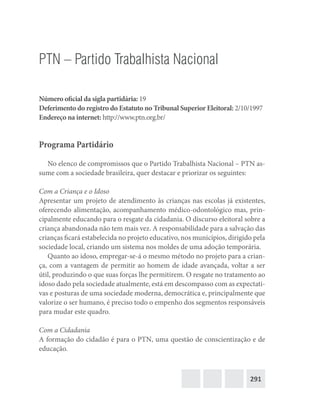 291
PTN – Partido Trabalhista Nacional
Número oficial da sigla partidária: 19
Deferimento do registro do Estatuto no Tribunal Superior Eleitoral: 2/10/1997
Endereço na internet: http://www.ptn.org.br/
Programa Partidário
No elenco de compromissos que o Partido Trabalhista Nacional – PTN as-
sume com a sociedade brasileira, quer destacar e priorizar os seguintes:
Com a Criança e o Idoso
Apresentar um projeto de atendimento às crianças nas escolas já existentes,
oferecendo alimentação, acompanhamento médico-odontológico mas, prin-
cipalmente educando para o resgate da cidadania. O discurso eleitoral sobre a
criança abandonada não tem mais vez. A responsabilidade para a salvação das
crianças ficará estabelecida no projeto educativo, nos municípios, dirigido pela
sociedade local, criando um sistema nos moldes de uma adoção temporária.
Quanto ao idoso, empregar-se-á o mesmo método no projeto para a crian-
ça, com a vantagem de permitir ao homem de idade avançada, voltar a ser
útil, produzindo o que suas forças lhe permitirem. O resgate no tratamento ao
idoso dado pela sociedade atualmente, está em descompasso com as expectati-
vas e posturas de uma sociedade moderna, democrática e, principalmente que
valorize o ser humano, é preciso todo o empenho dos segmentos responsáveis
para mudar este quadro.
Com a Cidadania
A formação do cidadão é para o PTN, uma questão de conscientização e de
educação.
 