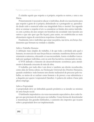 292
Partidos políticos brasileiros
É cidadão aquele que respeita a si próprio, respeita os outros, e ama a sua
Pátria.
Primeiramente é necessário educar o indivíduo, desde seu nascimento para
que respeite e goste de si próprio, defendendo-se e protegendo-se, aprenden-
do desde cedo o essencial sobre sua integridade física e mental. Em segundo
deve-se ensinar o respeito à Lei e a considerar os limites dos outros indivídu-
os com a prática de atos sempre em benefício da sociedade (não fazendo aos
outros o que não quer que lhe façam), para assim, ver estabelecidas as mais
elementares regras de convivência respeitosa e harmônica.
Finalmente, tem o indivíduo que amar sua pátria, sua terra, seu berço, fun-
damentos que formam na verdade o cidadão.
Sobre o Trabalho Humano
A definição mais simples do trabalho, é de que toda a atividade pela qual o
homem, no exercício de suas forças físicas e mentais, transforma direta ou indi-
retamente a natureza, colocando-a à sua necessidade. Assim o trabalho é execu-
tado por qualquer indivíduo, com ou sem fins lucrativos, remunerado ou não.
O PTN defende o fomento do desenvolvimento econômico para atendi-
mento à demanda crescente de mão de obra.
O trabalho, por tudo dito é um dever e também um direito reconhecido,
como aliás de forma solene, na Declaração Universal dos Direitos Humanos,
quando estabelece: todo homem tem direito inalienável de procurar pelo tra-
balho, os meios de se realizar como homem e de prover a sua subsistência e
a daqueles por quem é responsável (família). A palavra de ordem é lutar pelo
pleno emprego.
Sobre a Propriedade
A propriedade deve ser defendida quando produtiva e se atender ao mínimo
de uma função social.
O latifúndio improdutivo e às vezes meramente especulativo, deve ceder lu-
gar aos que precisam do solo para seu trabalho. Como formas de desestimular
a manutenção dos grandes latifúndios, o aumento dos impostos que recaem
sobre a propriedade deve ser implementado.
 
