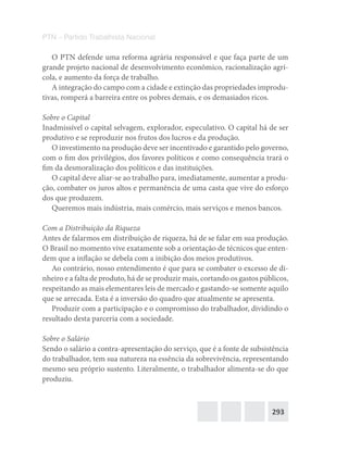 293
PTN – Partido Trabalhista Nacional
O PTN defende uma reforma agrária responsável e que faça parte de um
grande projeto nacional de desenvolvimento econômico, racionalização agrí-
cola, e aumento da força de trabalho.
A integração do campo com a cidade e extinção das propriedades improdu-
tivas, romperá a barreira entre os pobres demais, e os demasiados ricos.
Sobre o Capital
Inadmissível o capital selvagem, explorador, especulativo. O capital há de ser
produtivo e se reproduzir nos frutos dos lucros e da produção.
O investimento na produção deve ser incentivado e garantido pelo governo,
com o fim dos privilégios, dos favores políticos e como consequência trará o
fim da desmoralização dos políticos e das instituições.
O capital deve aliar-se ao trabalho para, imediatamente, aumentar a produ-
ção, combater os juros altos e permanência de uma casta que vive do esforço
dos que produzem.
Queremos mais indústria, mais comércio, mais serviços e menos bancos.
Com a Distribuição da Riqueza
Antes de falarmos em distribuição de riqueza, há de se falar em sua produção.
O Brasil no momento vive exatamente sob a orientação de técnicos que enten-
dem que a inflação se debela com a inibição dos meios produtivos.
Ao contrário, nosso entendimento é que para se combater o excesso de di-
nheiro e a falta de produto, há de se produzir mais, cortando os gastos públicos,
respeitando as mais elementares leis de mercado e gastando-se somente aquilo
que se arrecada. Esta é a inversão do quadro que atualmente se apresenta.
Produzir com a participação e o compromisso do trabalhador, dividindo o
resultado desta parceria com a sociedade.
Sobre o Salário
Sendo o salário a contra-apresentação do serviço, que é a fonte de subsistência
do trabalhador, tem sua natureza na essência da sobrevivência, representando
mesmo seu próprio sustento. Literalmente, o trabalhador alimenta-se do que
produziu.
 